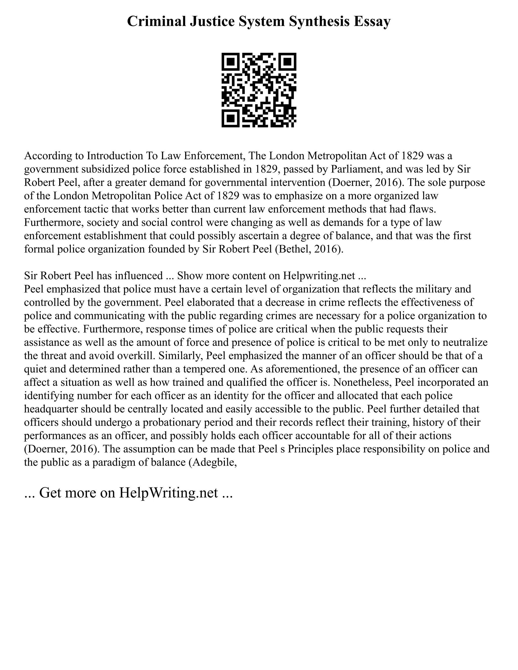 Criminal Justice System Synthesis Essay
According to Introduction To Law Enforcement, The London Metropolitan Act of 1829 was a
government subsidized police force established in 1829, passed by Parliament, and was led by Sir
Robert Peel, after a greater demand for governmental intervention (Doerner, 2016). The sole purpose
of the London Metropolitan Police Act of 1829 was to emphasize on a more organized law
enforcement tactic that works better than current law enforcement methods that had flaws.
Furthermore, society and social control were changing as well as demands for a type of law
enforcement establishment that could possibly ascertain a degree of balance, and that was the first
formal police organization founded by Sir Robert Peel (Bethel, 2016).
Sir Robert Peel has influenced ... Show more content on Helpwriting.net ...
Peel emphasized that police must have a certain level of organization that reflects the military and
controlled by the government. Peel elaborated that a decrease in crime reflects the effectiveness of
police and communicating with the public regarding crimes are necessary for a police organization to
be effective. Furthermore, response times of police are critical when the public requests their
assistance as well as the amount of force and presence of police is critical to be met only to neutralize
the threat and avoid overkill. Similarly, Peel emphasized the manner of an officer should be that of a
quiet and determined rather than a tempered one. As aforementioned, the presence of an officer can
affect a situation as well as how trained and qualified the officer is. Nonetheless, Peel incorporated an
identifying number for each officer as an identity for the officer and allocated that each police
headquarter should be centrally located and easily accessible to the public. Peel further detailed that
officers should undergo a probationary period and their records reflect their training, history of their
performances as an officer, and possibly holds each officer accountable for all of their actions
(Doerner, 2016). The assumption can be made that Peel s Principles place responsibility on police and
the public as a paradigm of balance (Adegbile,
... Get more on HelpWriting.net ...
 