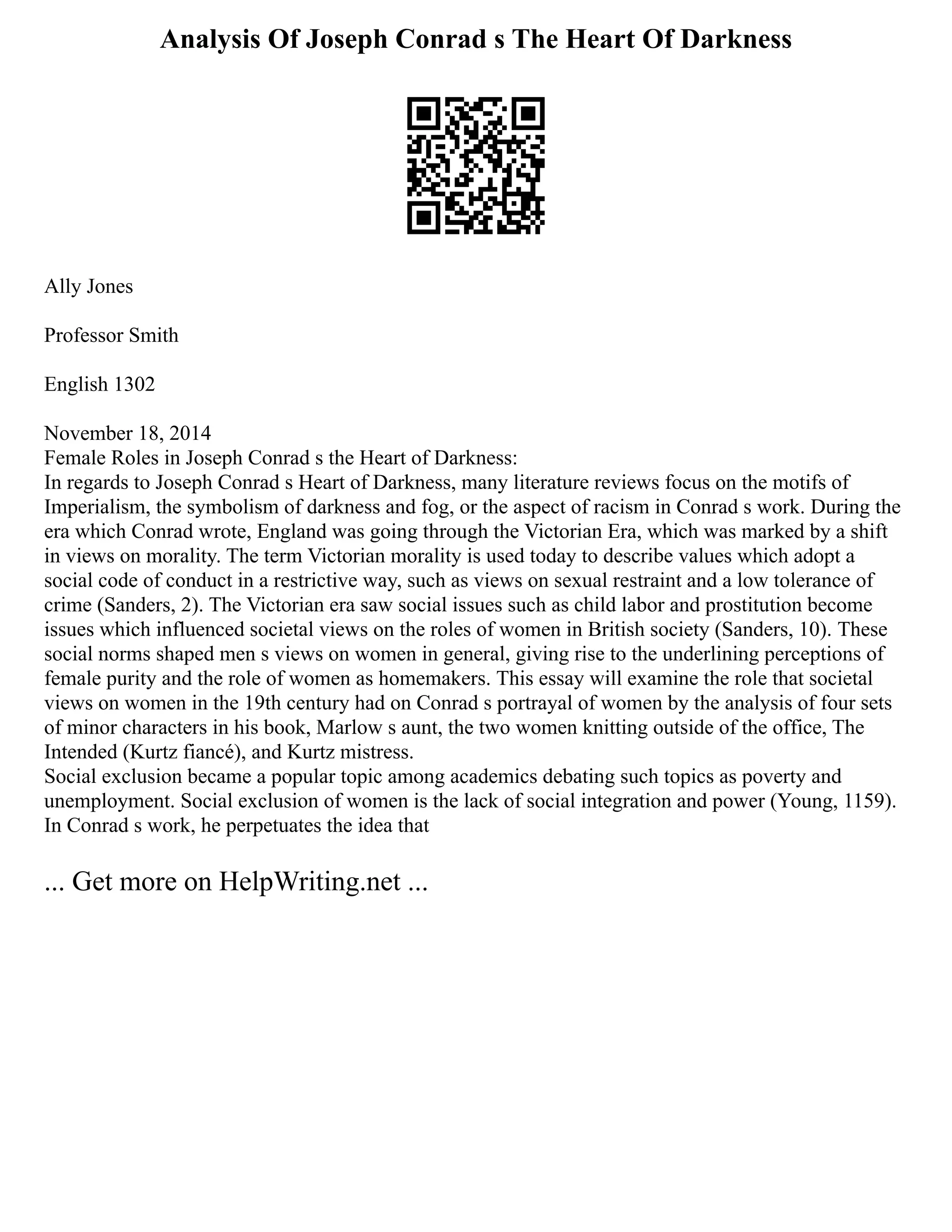 Analysis Of Joseph Conrad s The Heart Of Darkness
Ally Jones
Professor Smith
English 1302
November 18, 2014
Female Roles in Joseph Conrad s the Heart of Darkness:
In regards to Joseph Conrad s Heart of Darkness, many literature reviews focus on the motifs of
Imperialism, the symbolism of darkness and fog, or the aspect of racism in Conrad s work. During the
era which Conrad wrote, England was going through the Victorian Era, which was marked by a shift
in views on morality. The term Victorian morality is used today to describe values which adopt a
social code of conduct in a restrictive way, such as views on sexual restraint and a low tolerance of
crime (Sanders, 2). The Victorian era saw social issues such as child labor and prostitution become
issues which influenced societal views on the roles of women in British society (Sanders, 10). These
social norms shaped men s views on women in general, giving rise to the underlining perceptions of
female purity and the role of women as homemakers. This essay will examine the role that societal
views on women in the 19th century had on Conrad s portrayal of women by the analysis of four sets
of minor characters in his book, Marlow s aunt, the two women knitting outside of the office, The
Intended (Kurtz fiancé), and Kurtz mistress.
Social exclusion became a popular topic among academics debating such topics as poverty and
unemployment. Social exclusion of women is the lack of social integration and power (Young, 1159).
In Conrad s work, he perpetuates the idea that
... Get more on HelpWriting.net ...
 