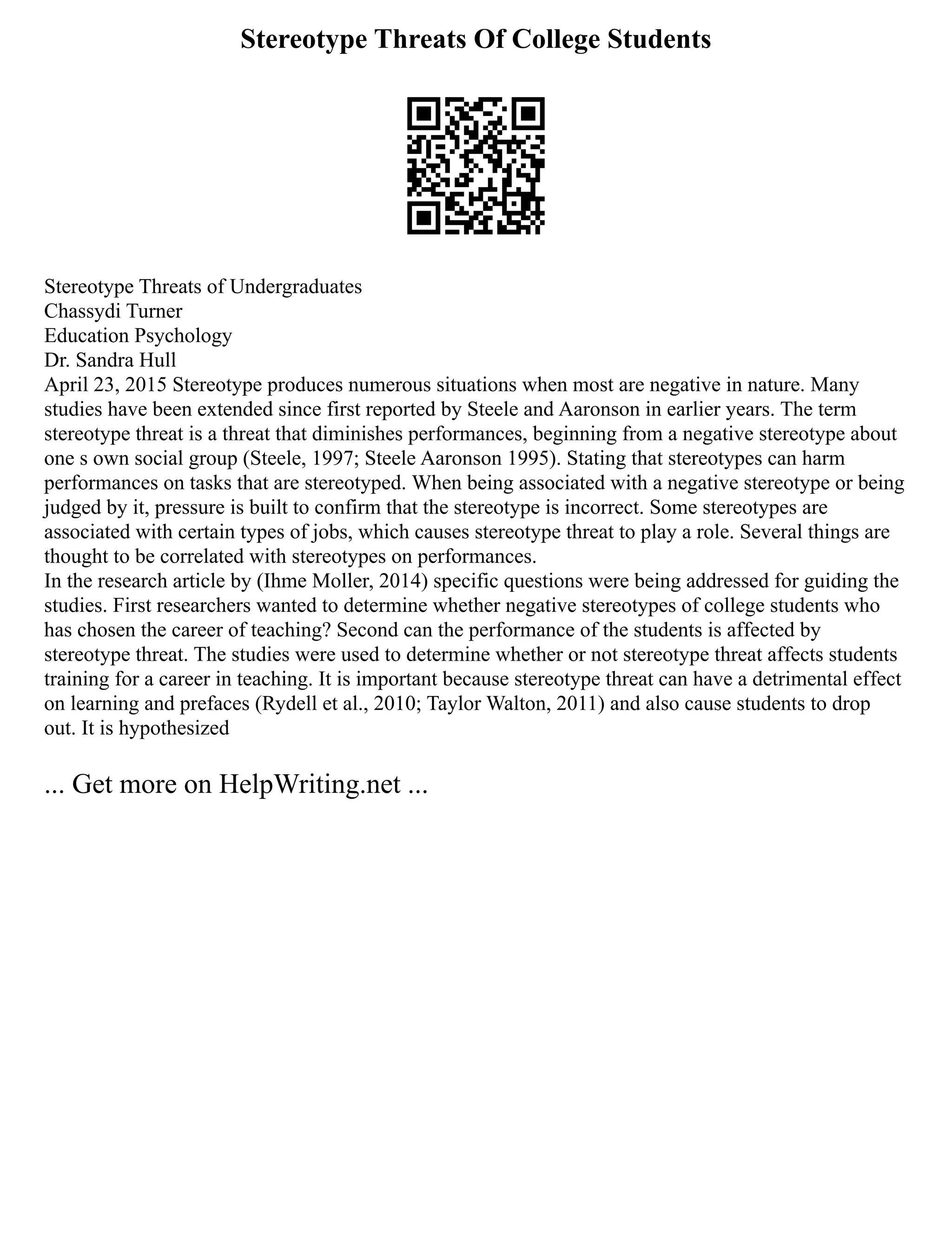 Stereotype Threats Of College Students
Stereotype Threats of Undergraduates
Chassydi Turner
Education Psychology
Dr. Sandra Hull
April 23, 2015 Stereotype produces numerous situations when most are negative in nature. Many
studies have been extended since first reported by Steele and Aaronson in earlier years. The term
stereotype threat is a threat that diminishes performances, beginning from a negative stereotype about
one s own social group (Steele, 1997; Steele Aaronson 1995). Stating that stereotypes can harm
performances on tasks that are stereotyped. When being associated with a negative stereotype or being
judged by it, pressure is built to confirm that the stereotype is incorrect. Some stereotypes are
associated with certain types of jobs, which causes stereotype threat to play a role. Several things are
thought to be correlated with stereotypes on performances.
In the research article by (Ihme Moller, 2014) specific questions were being addressed for guiding the
studies. First researchers wanted to determine whether negative stereotypes of college students who
has chosen the career of teaching? Second can the performance of the students is affected by
stereotype threat. The studies were used to determine whether or not stereotype threat affects students
training for a career in teaching. It is important because stereotype threat can have a detrimental effect
on learning and prefaces (Rydell et al., 2010; Taylor Walton, 2011) and also cause students to drop
out. It is hypothesized
... Get more on HelpWriting.net ...
 