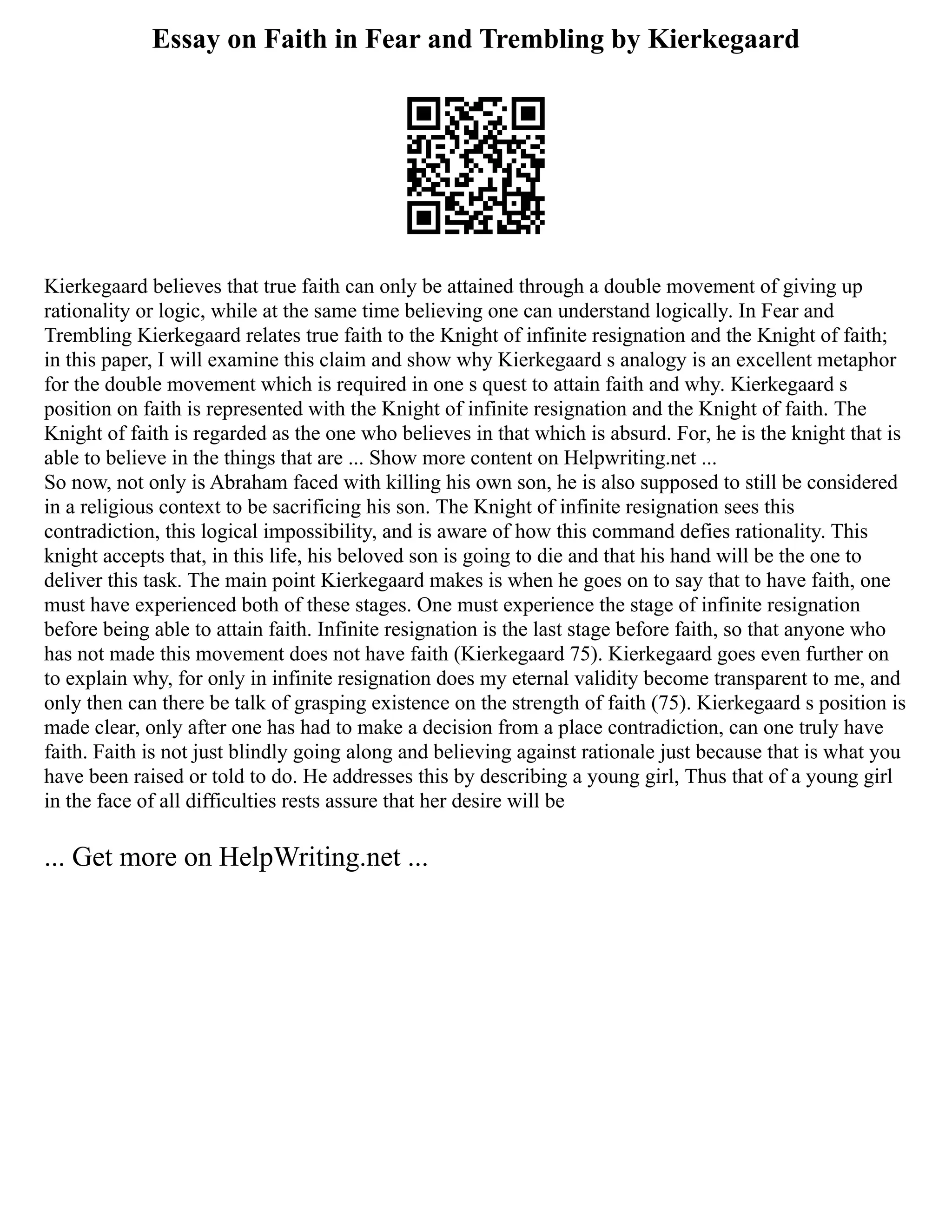 Essay on Faith in Fear and Trembling by Kierkegaard
Kierkegaard believes that true faith can only be attained through a double movement of giving up
rationality or logic, while at the same time believing one can understand logically. In Fear and
Trembling Kierkegaard relates true faith to the Knight of infinite resignation and the Knight of faith;
in this paper, I will examine this claim and show why Kierkegaard s analogy is an excellent metaphor
for the double movement which is required in one s quest to attain faith and why. Kierkegaard s
position on faith is represented with the Knight of infinite resignation and the Knight of faith. The
Knight of faith is regarded as the one who believes in that which is absurd. For, he is the knight that is
able to believe in the things that are ... Show more content on Helpwriting.net ...
So now, not only is Abraham faced with killing his own son, he is also supposed to still be considered
in a religious context to be sacrificing his son. The Knight of infinite resignation sees this
contradiction, this logical impossibility, and is aware of how this command defies rationality. This
knight accepts that, in this life, his beloved son is going to die and that his hand will be the one to
deliver this task. The main point Kierkegaard makes is when he goes on to say that to have faith, one
must have experienced both of these stages. One must experience the stage of infinite resignation
before being able to attain faith. Infinite resignation is the last stage before faith, so that anyone who
has not made this movement does not have faith (Kierkegaard 75). Kierkegaard goes even further on
to explain why, for only in infinite resignation does my eternal validity become transparent to me, and
only then can there be talk of grasping existence on the strength of faith (75). Kierkegaard s position is
made clear, only after one has had to make a decision from a place contradiction, can one truly have
faith. Faith is not just blindly going along and believing against rationale just because that is what you
have been raised or told to do. He addresses this by describing a young girl, Thus that of a young girl
in the face of all difficulties rests assure that her desire will be
... Get more on HelpWriting.net ...
 