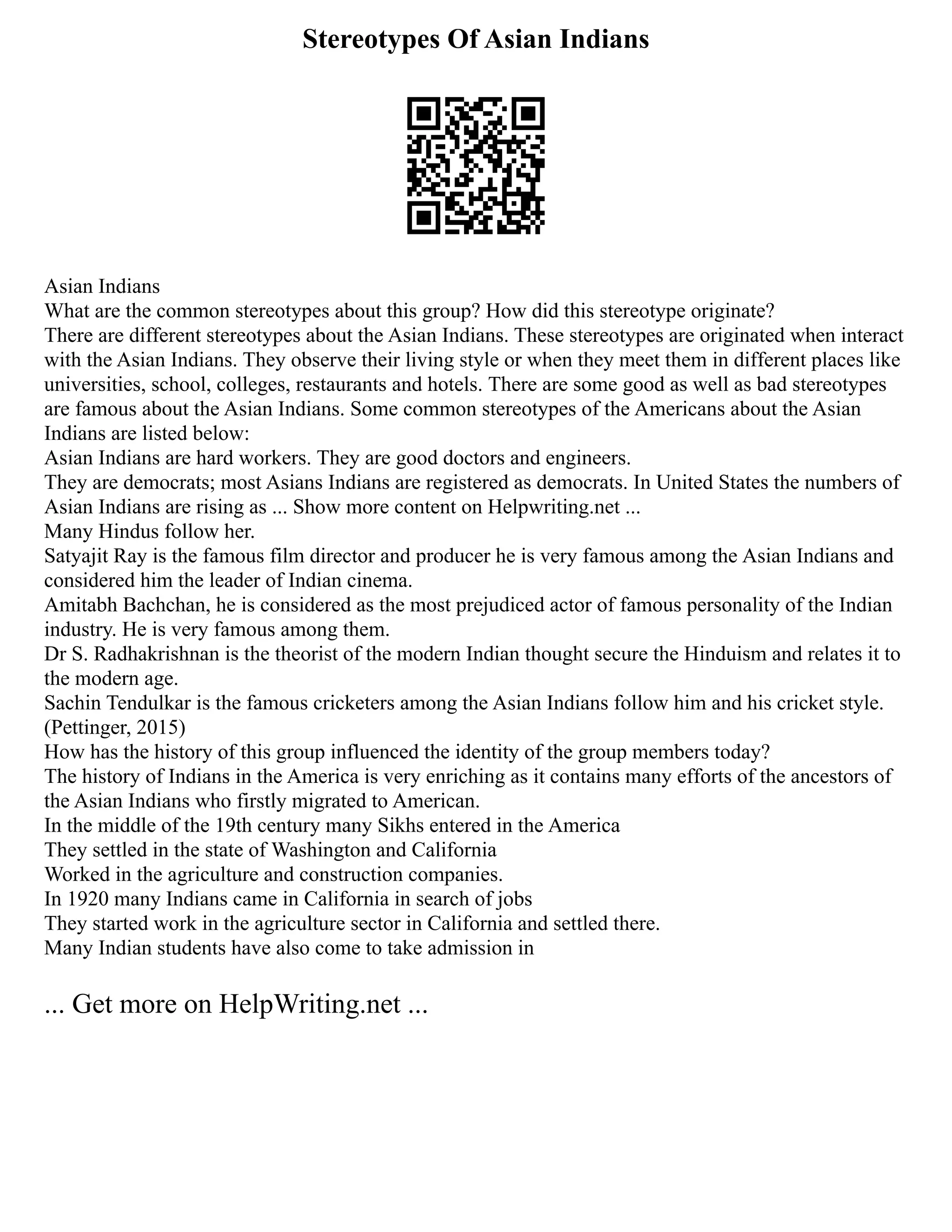Stereotypes Of Asian Indians
Asian Indians
What are the common stereotypes about this group? How did this stereotype originate?
There are different stereotypes about the Asian Indians. These stereotypes are originated when interact
with the Asian Indians. They observe their living style or when they meet them in different places like
universities, school, colleges, restaurants and hotels. There are some good as well as bad stereotypes
are famous about the Asian Indians. Some common stereotypes of the Americans about the Asian
Indians are listed below:
Asian Indians are hard workers. They are good doctors and engineers.
They are democrats; most Asians Indians are registered as democrats. In United States the numbers of
Asian Indians are rising as ... Show more content on Helpwriting.net ...
Many Hindus follow her.
Satyajit Ray is the famous film director and producer he is very famous among the Asian Indians and
considered him the leader of Indian cinema.
Amitabh Bachchan, he is considered as the most prejudiced actor of famous personality of the Indian
industry. He is very famous among them.
Dr S. Radhakrishnan is the theorist of the modern Indian thought secure the Hinduism and relates it to
the modern age.
Sachin Tendulkar is the famous cricketers among the Asian Indians follow him and his cricket style.
(Pettinger, 2015)
How has the history of this group influenced the identity of the group members today?
The history of Indians in the America is very enriching as it contains many efforts of the ancestors of
the Asian Indians who firstly migrated to American.
In the middle of the 19th century many Sikhs entered in the America
They settled in the state of Washington and California
Worked in the agriculture and construction companies.
In 1920 many Indians came in California in search of jobs
They started work in the agriculture sector in California and settled there.
Many Indian students have also come to take admission in
... Get more on HelpWriting.net ...
 