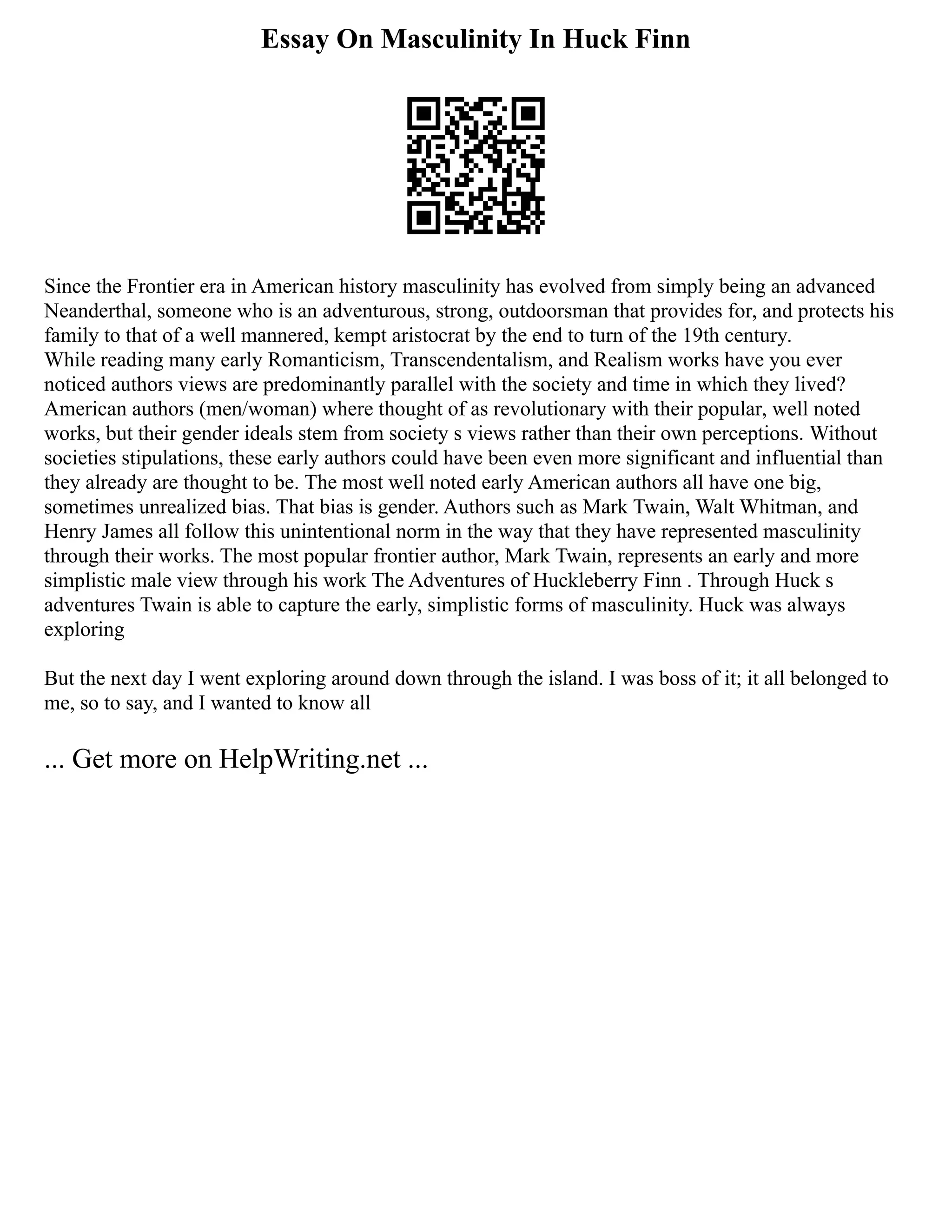 Essay On Masculinity In Huck Finn
Since the Frontier era in American history masculinity has evolved from simply being an advanced
Neanderthal, someone who is an adventurous, strong, outdoorsman that provides for, and protects his
family to that of a well mannered, kempt aristocrat by the end to turn of the 19th century.
While reading many early Romanticism, Transcendentalism, and Realism works have you ever
noticed authors views are predominantly parallel with the society and time in which they lived?
American authors (men/woman) where thought of as revolutionary with their popular, well noted
works, but their gender ideals stem from society s views rather than their own perceptions. Without
societies stipulations, these early authors could have been even more significant and influential than
they already are thought to be. The most well noted early American authors all have one big,
sometimes unrealized bias. That bias is gender. Authors such as Mark Twain, Walt Whitman, and
Henry James all follow this unintentional norm in the way that they have represented masculinity
through their works. The most popular frontier author, Mark Twain, represents an early and more
simplistic male view through his work The Adventures of Huckleberry Finn . Through Huck s
adventures Twain is able to capture the early, simplistic forms of masculinity. Huck was always
exploring
But the next day I went exploring around down through the island. I was boss of it; it all belonged to
me, so to say, and I wanted to know all
... Get more on HelpWriting.net ...
 