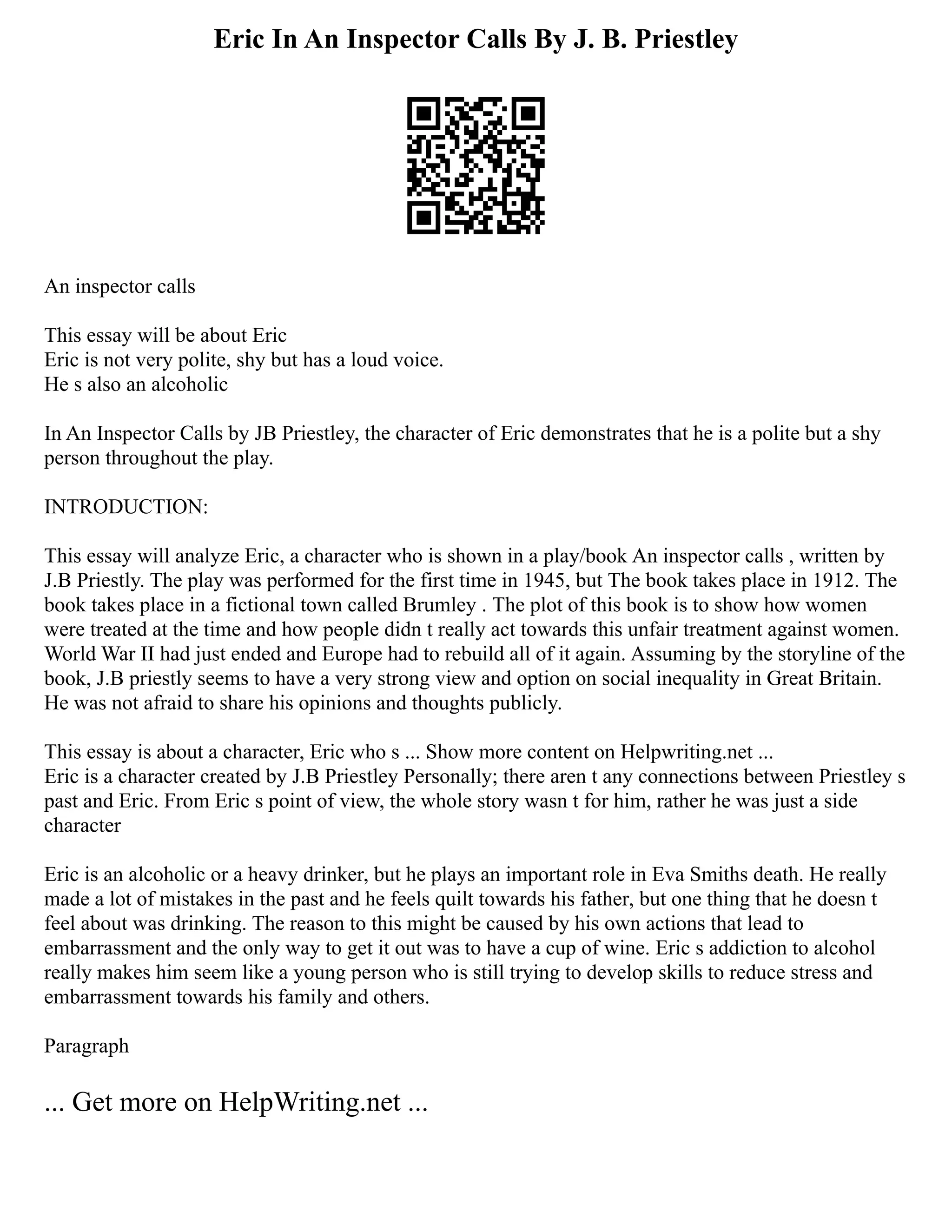 Eric In An Inspector Calls By J. B. Priestley
An inspector calls
This essay will be about Eric
Eric is not very polite, shy but has a loud voice.
He s also an alcoholic
In An Inspector Calls by JB Priestley, the character of Eric demonstrates that he is a polite but a shy
person throughout the play.
INTRODUCTION:
This essay will analyze Eric, a character who is shown in a play/book An inspector calls , written by
J.B Priestly. The play was performed for the first time in 1945, but The book takes place in 1912. The
book takes place in a fictional town called Brumley . The plot of this book is to show how women
were treated at the time and how people didn t really act towards this unfair treatment against women.
World War II had just ended and Europe had to rebuild all of it again. Assuming by the storyline of the
book, J.B priestly seems to have a very strong view and option on social inequality in Great Britain.
He was not afraid to share his opinions and thoughts publicly.
This essay is about a character, Eric who s ... Show more content on Helpwriting.net ...
Eric is a character created by J.B Priestley Personally; there aren t any connections between Priestley s
past and Eric. From Eric s point of view, the whole story wasn t for him, rather he was just a side
character
Eric is an alcoholic or a heavy drinker, but he plays an important role in Eva Smiths death. He really
made a lot of mistakes in the past and he feels quilt towards his father, but one thing that he doesn t
feel about was drinking. The reason to this might be caused by his own actions that lead to
embarrassment and the only way to get it out was to have a cup of wine. Eric s addiction to alcohol
really makes him seem like a young person who is still trying to develop skills to reduce stress and
embarrassment towards his family and others.
Paragraph
... Get more on HelpWriting.net ...
 