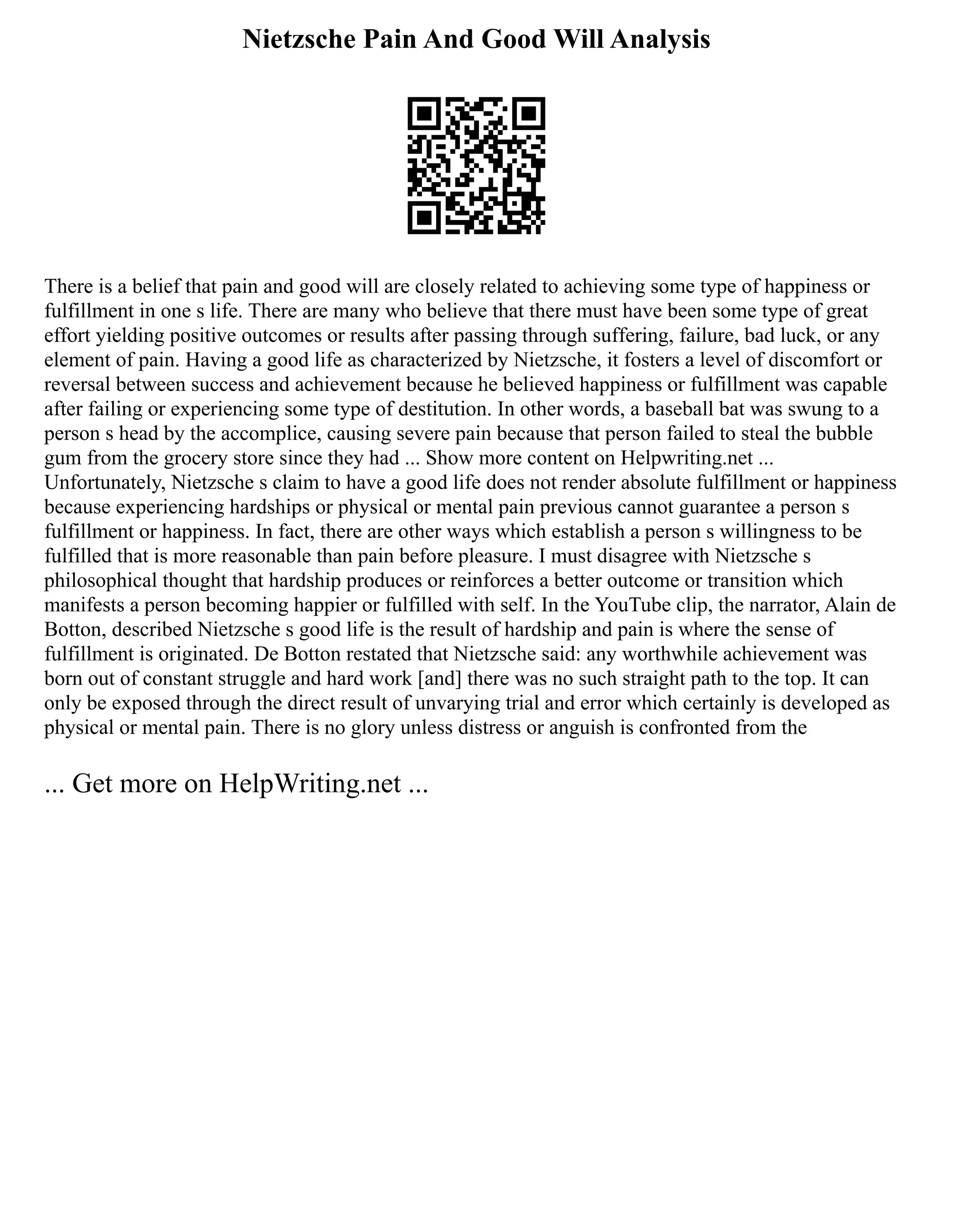 Nietzsche Pain And Good Will Analysis
There is a belief that pain and good will are closely related to achieving some type of happiness or
fulfillment in one s life. There are many who believe that there must have been some type of great
effort yielding positive outcomes or results after passing through suffering, failure, bad luck, or any
element of pain. Having a good life as characterized by Nietzsche, it fosters a level of discomfort or
reversal between success and achievement because he believed happiness or fulfillment was capable
after failing or experiencing some type of destitution. In other words, a baseball bat was swung to a
person s head by the accomplice, causing severe pain because that person failed to steal the bubble
gum from the grocery store since they had ... Show more content on Helpwriting.net ...
Unfortunately, Nietzsche s claim to have a good life does not render absolute fulfillment or happiness
because experiencing hardships or physical or mental pain previous cannot guarantee a person s
fulfillment or happiness. In fact, there are other ways which establish a person s willingness to be
fulfilled that is more reasonable than pain before pleasure. I must disagree with Nietzsche s
philosophical thought that hardship produces or reinforces a better outcome or transition which
manifests a person becoming happier or fulfilled with self. In the YouTube clip, the narrator, Alain de
Botton, described Nietzsche s good life is the result of hardship and pain is where the sense of
fulfillment is originated. De Botton restated that Nietzsche said: any worthwhile achievement was
born out of constant struggle and hard work [and] there was no such straight path to the top. It can
only be exposed through the direct result of unvarying trial and error which certainly is developed as
physical or mental pain. There is no glory unless distress or anguish is confronted from the
... Get more on HelpWriting.net ...
 