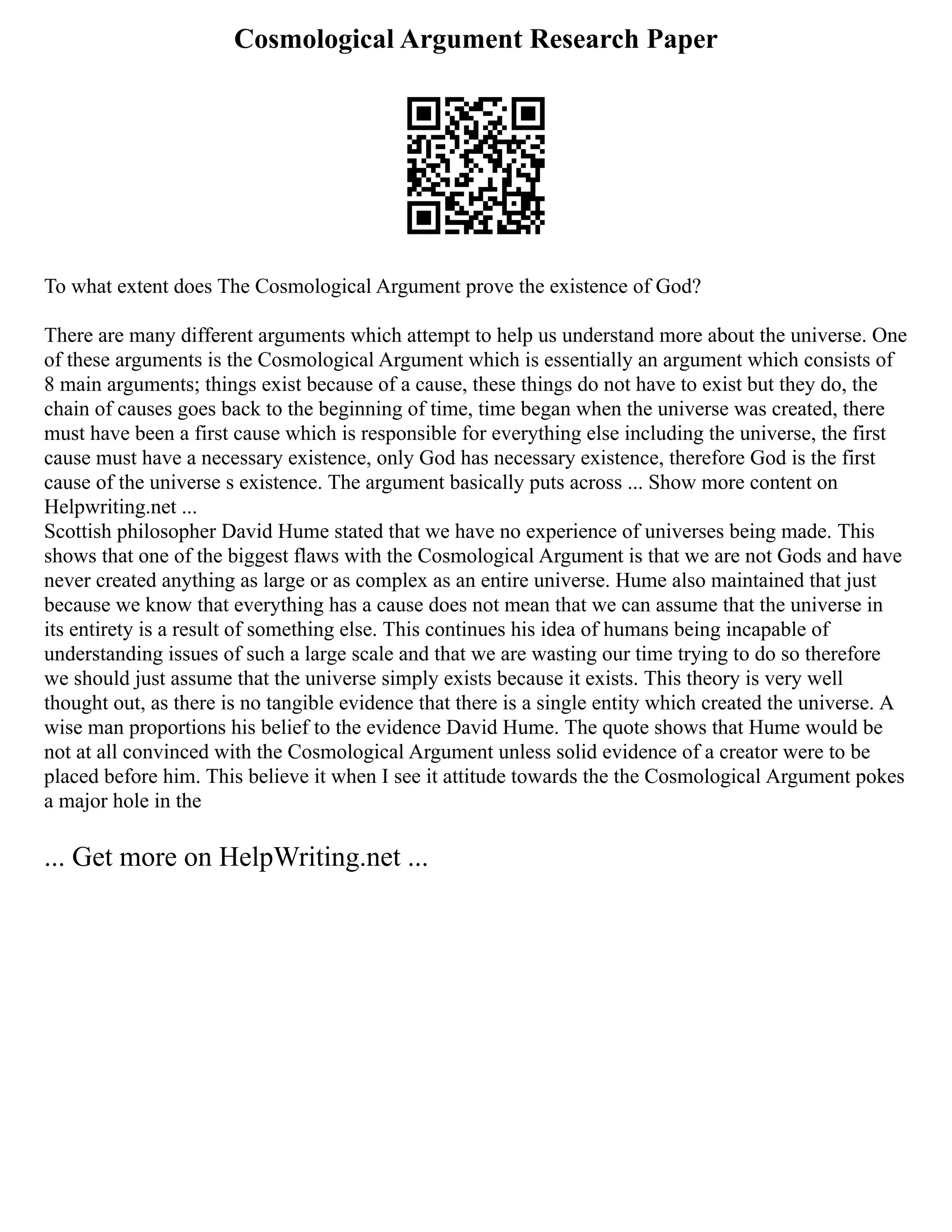Cosmological Argument Research Paper
To what extent does The Cosmological Argument prove the existence of God?
There are many different arguments which attempt to help us understand more about the universe. One
of these arguments is the Cosmological Argument which is essentially an argument which consists of
8 main arguments; things exist because of a cause, these things do not have to exist but they do, the
chain of causes goes back to the beginning of time, time began when the universe was created, there
must have been a first cause which is responsible for everything else including the universe, the first
cause must have a necessary existence, only God has necessary existence, therefore God is the first
cause of the universe s existence. The argument basically puts across ... Show more content on
Helpwriting.net ...
Scottish philosopher David Hume stated that we have no experience of universes being made. This
shows that one of the biggest flaws with the Cosmological Argument is that we are not Gods and have
never created anything as large or as complex as an entire universe. Hume also maintained that just
because we know that everything has a cause does not mean that we can assume that the universe in
its entirety is a result of something else. This continues his idea of humans being incapable of
understanding issues of such a large scale and that we are wasting our time trying to do so therefore
we should just assume that the universe simply exists because it exists. This theory is very well
thought out, as there is no tangible evidence that there is a single entity which created the universe. A
wise man proportions his belief to the evidence David Hume. The quote shows that Hume would be
not at all convinced with the Cosmological Argument unless solid evidence of a creator were to be
placed before him. This believe it when I see it attitude towards the the Cosmological Argument pokes
a major hole in the
... Get more on HelpWriting.net ...
 