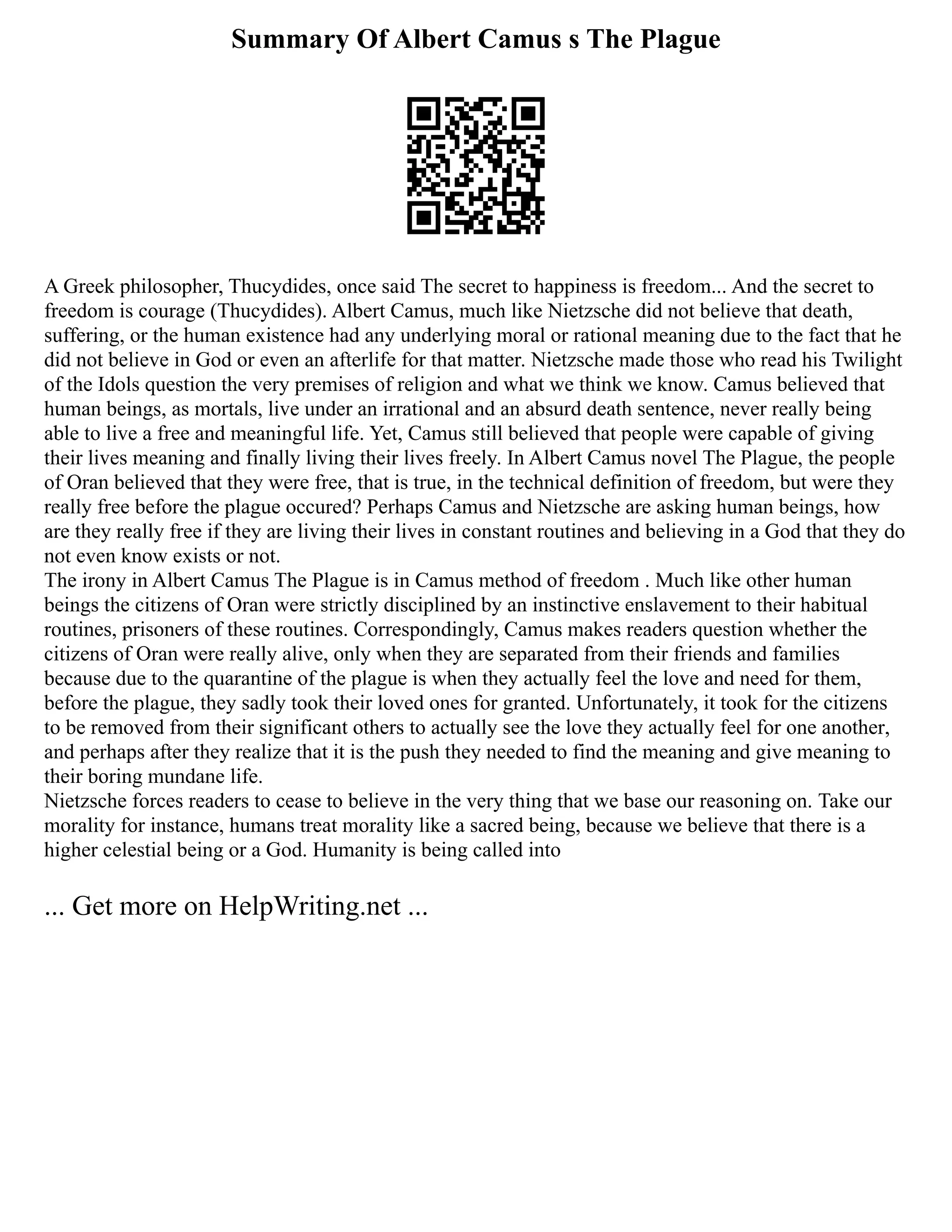 Summary Of Albert Camus s The Plague
A Greek philosopher, Thucydides, once said The secret to happiness is freedom... And the secret to
freedom is courage (Thucydides). Albert Camus, much like Nietzsche did not believe that death,
suffering, or the human existence had any underlying moral or rational meaning due to the fact that he
did not believe in God or even an afterlife for that matter. Nietzsche made those who read his Twilight
of the Idols question the very premises of religion and what we think we know. Camus believed that
human beings, as mortals, live under an irrational and an absurd death sentence, never really being
able to live a free and meaningful life. Yet, Camus still believed that people were capable of giving
their lives meaning and finally living their lives freely. In Albert Camus novel The Plague, the people
of Oran believed that they were free, that is true, in the technical definition of freedom, but were they
really free before the plague occured? Perhaps Camus and Nietzsche are asking human beings, how
are they really free if they are living their lives in constant routines and believing in a God that they do
not even know exists or not.
The irony in Albert Camus The Plague is in Camus method of freedom . Much like other human
beings the citizens of Oran were strictly disciplined by an instinctive enslavement to their habitual
routines, prisoners of these routines. Correspondingly, Camus makes readers question whether the
citizens of Oran were really alive, only when they are separated from their friends and families
because due to the quarantine of the plague is when they actually feel the love and need for them,
before the plague, they sadly took their loved ones for granted. Unfortunately, it took for the citizens
to be removed from their significant others to actually see the love they actually feel for one another,
and perhaps after they realize that it is the push they needed to find the meaning and give meaning to
their boring mundane life.
Nietzsche forces readers to cease to believe in the very thing that we base our reasoning on. Take our
morality for instance, humans treat morality like a sacred being, because we believe that there is a
higher celestial being or a God. Humanity is being called into
... Get more on HelpWriting.net ...
 