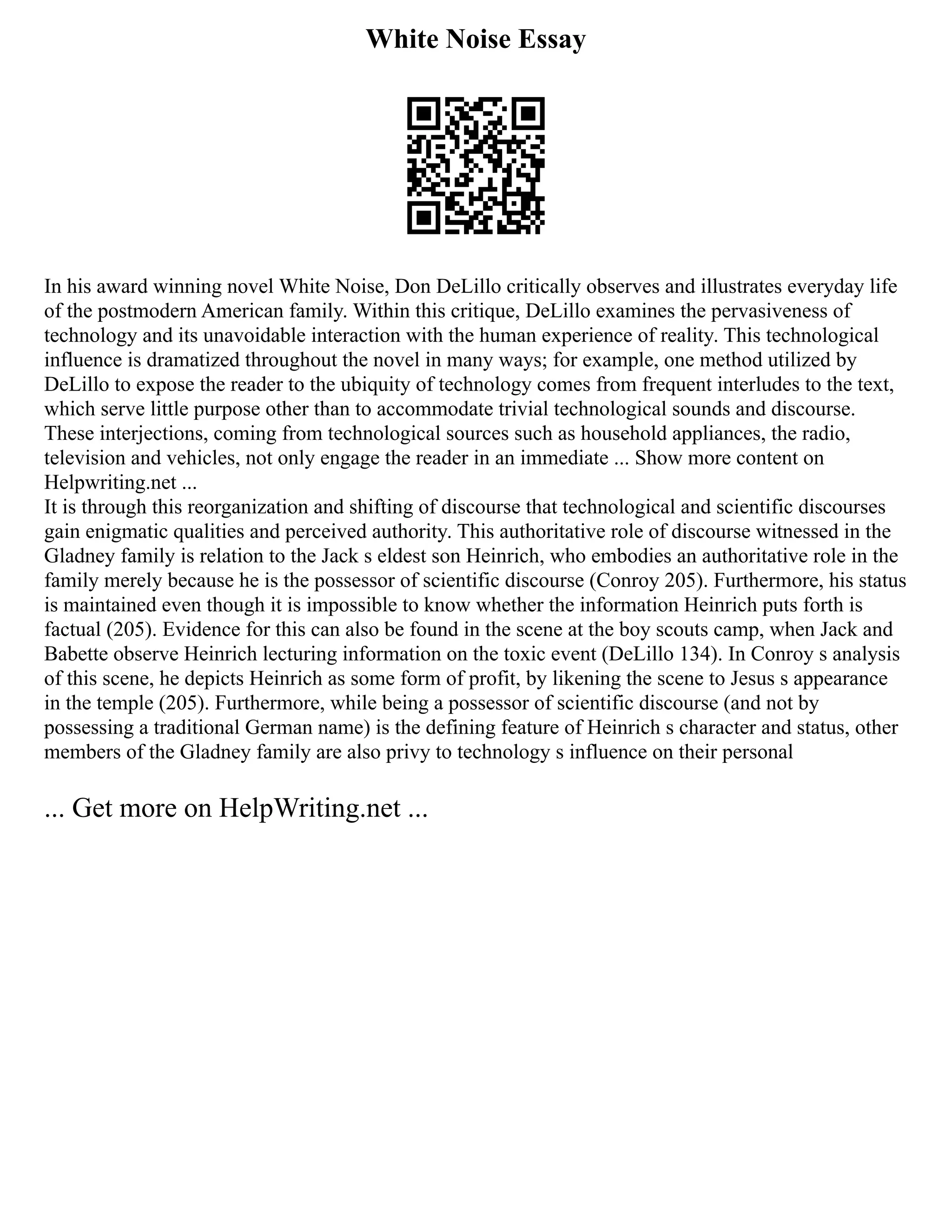 White Noise Essay
In his award winning novel White Noise, Don DeLillo critically observes and illustrates everyday life
of the postmodern American family. Within this critique, DeLillo examines the pervasiveness of
technology and its unavoidable interaction with the human experience of reality. This technological
influence is dramatized throughout the novel in many ways; for example, one method utilized by
DeLillo to expose the reader to the ubiquity of technology comes from frequent interludes to the text,
which serve little purpose other than to accommodate trivial technological sounds and discourse.
These interjections, coming from technological sources such as household appliances, the radio,
television and vehicles, not only engage the reader in an immediate ... Show more content on
Helpwriting.net ...
It is through this reorganization and shifting of discourse that technological and scientific discourses
gain enigmatic qualities and perceived authority. This authoritative role of discourse witnessed in the
Gladney family is relation to the Jack s eldest son Heinrich, who embodies an authoritative role in the
family merely because he is the possessor of scientific discourse (Conroy 205). Furthermore, his status
is maintained even though it is impossible to know whether the information Heinrich puts forth is
factual (205). Evidence for this can also be found in the scene at the boy scouts camp, when Jack and
Babette observe Heinrich lecturing information on the toxic event (DeLillo 134). In Conroy s analysis
of this scene, he depicts Heinrich as some form of profit, by likening the scene to Jesus s appearance
in the temple (205). Furthermore, while being a possessor of scientific discourse (and not by
possessing a traditional German name) is the defining feature of Heinrich s character and status, other
members of the Gladney family are also privy to technology s influence on their personal
... Get more on HelpWriting.net ...
 