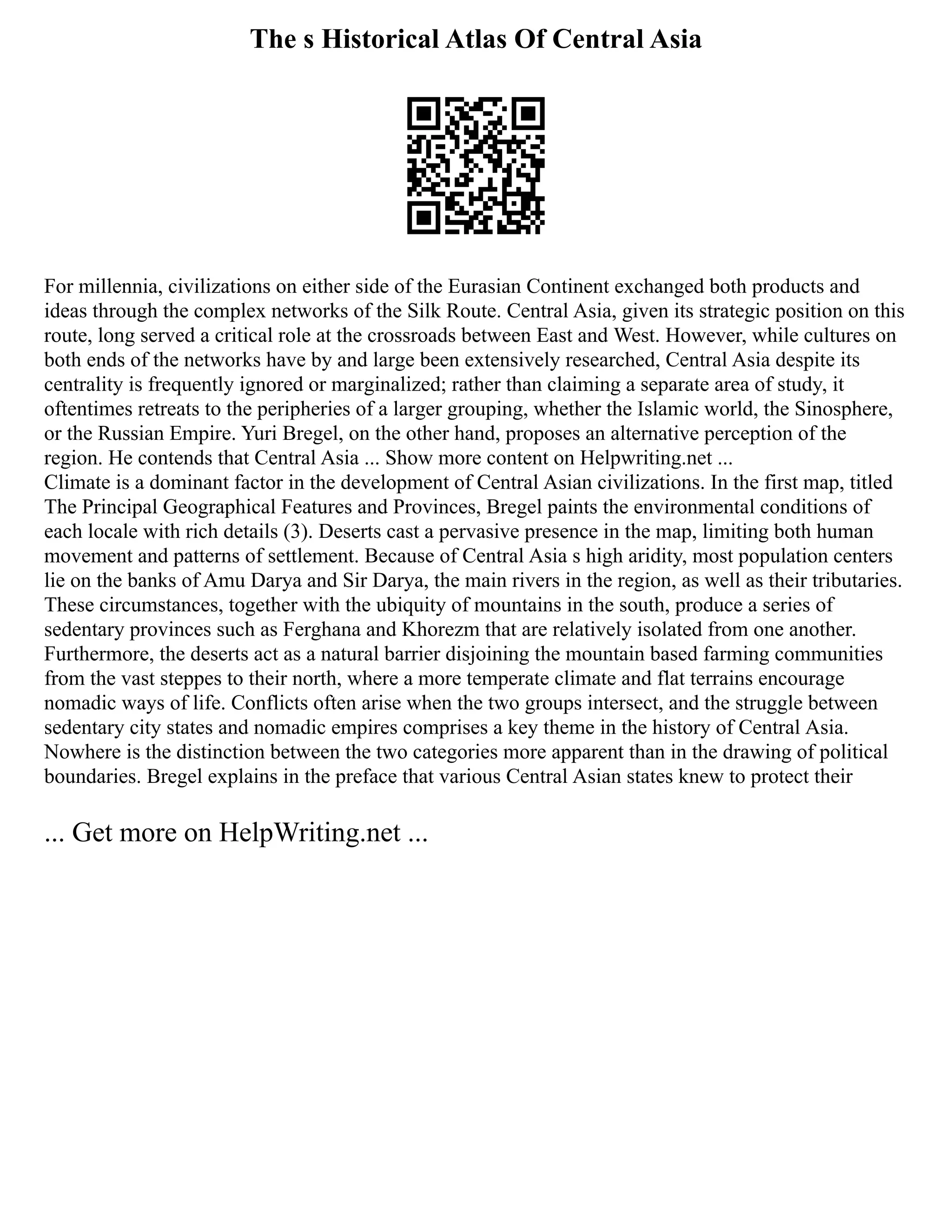 The s Historical Atlas Of Central Asia
For millennia, civilizations on either side of the Eurasian Continent exchanged both products and
ideas through the complex networks of the Silk Route. Central Asia, given its strategic position on this
route, long served a critical role at the crossroads between East and West. However, while cultures on
both ends of the networks have by and large been extensively researched, Central Asia despite its
centrality is frequently ignored or marginalized; rather than claiming a separate area of study, it
oftentimes retreats to the peripheries of a larger grouping, whether the Islamic world, the Sinosphere,
or the Russian Empire. Yuri Bregel, on the other hand, proposes an alternative perception of the
region. He contends that Central Asia ... Show more content on Helpwriting.net ...
Climate is a dominant factor in the development of Central Asian civilizations. In the first map, titled
The Principal Geographical Features and Provinces, Bregel paints the environmental conditions of
each locale with rich details (3). Deserts cast a pervasive presence in the map, limiting both human
movement and patterns of settlement. Because of Central Asia s high aridity, most population centers
lie on the banks of Amu Darya and Sir Darya, the main rivers in the region, as well as their tributaries.
These circumstances, together with the ubiquity of mountains in the south, produce a series of
sedentary provinces such as Ferghana and Khorezm that are relatively isolated from one another.
Furthermore, the deserts act as a natural barrier disjoining the mountain based farming communities
from the vast steppes to their north, where a more temperate climate and flat terrains encourage
nomadic ways of life. Conflicts often arise when the two groups intersect, and the struggle between
sedentary city states and nomadic empires comprises a key theme in the history of Central Asia.
Nowhere is the distinction between the two categories more apparent than in the drawing of political
boundaries. Bregel explains in the preface that various Central Asian states knew to protect their
... Get more on HelpWriting.net ...
 