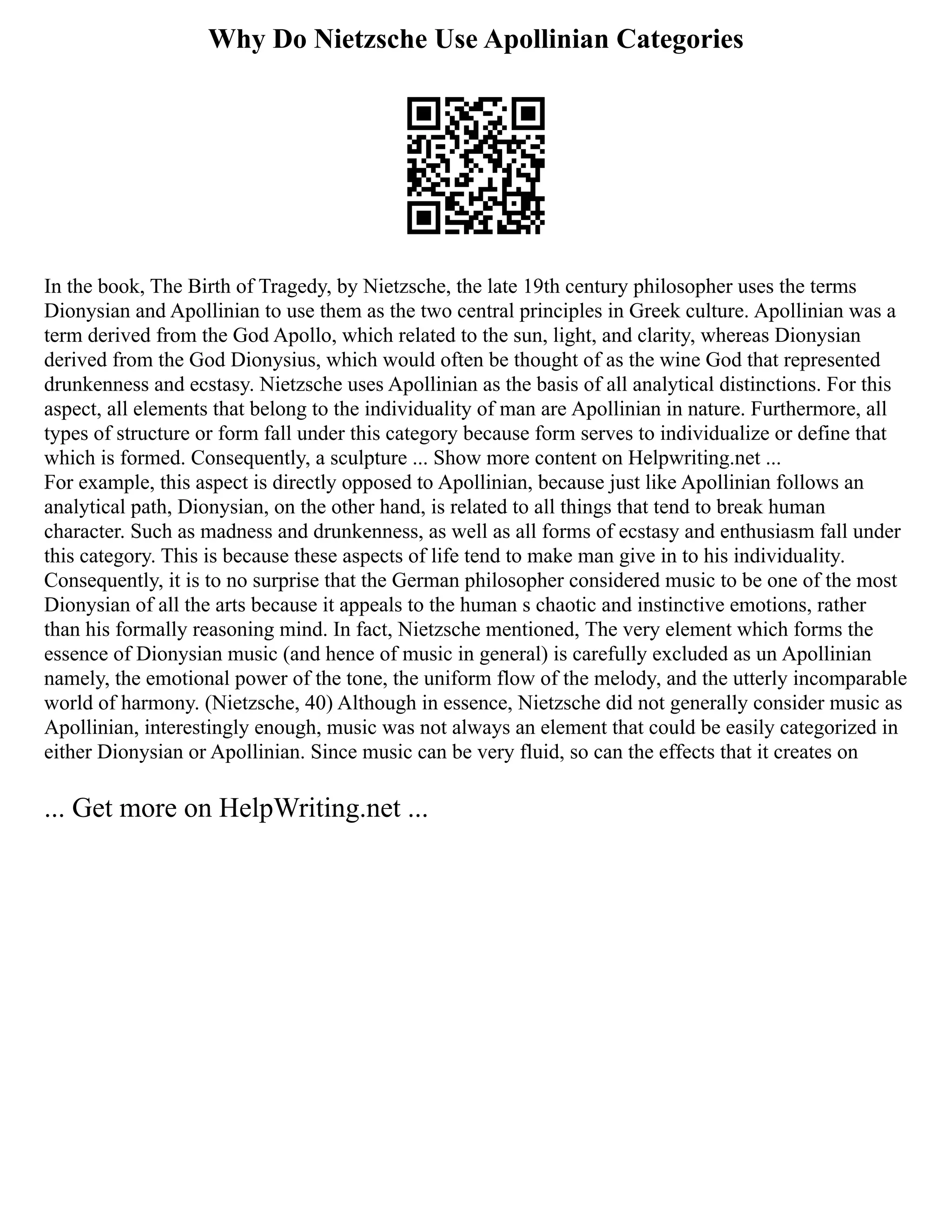 Why Do Nietzsche Use Apollinian Categories
In the book, The Birth of Tragedy, by Nietzsche, the late 19th century philosopher uses the terms
Dionysian and Apollinian to use them as the two central principles in Greek culture. Apollinian was a
term derived from the God Apollo, which related to the sun, light, and clarity, whereas Dionysian
derived from the God Dionysius, which would often be thought of as the wine God that represented
drunkenness and ecstasy. Nietzsche uses Apollinian as the basis of all analytical distinctions. For this
aspect, all elements that belong to the individuality of man are Apollinian in nature. Furthermore, all
types of structure or form fall under this category because form serves to individualize or define that
which is formed. Consequently, a sculpture ... Show more content on Helpwriting.net ...
For example, this aspect is directly opposed to Apollinian, because just like Apollinian follows an
analytical path, Dionysian, on the other hand, is related to all things that tend to break human
character. Such as madness and drunkenness, as well as all forms of ecstasy and enthusiasm fall under
this category. This is because these aspects of life tend to make man give in to his individuality.
Consequently, it is to no surprise that the German philosopher considered music to be one of the most
Dionysian of all the arts because it appeals to the human s chaotic and instinctive emotions, rather
than his formally reasoning mind. In fact, Nietzsche mentioned, The very element which forms the
essence of Dionysian music (and hence of music in general) is carefully excluded as un Apollinian
namely, the emotional power of the tone, the uniform flow of the melody, and the utterly incomparable
world of harmony. (Nietzsche, 40) Although in essence, Nietzsche did not generally consider music as
Apollinian, interestingly enough, music was not always an element that could be easily categorized in
either Dionysian or Apollinian. Since music can be very fluid, so can the effects that it creates on
... Get more on HelpWriting.net ...
 
