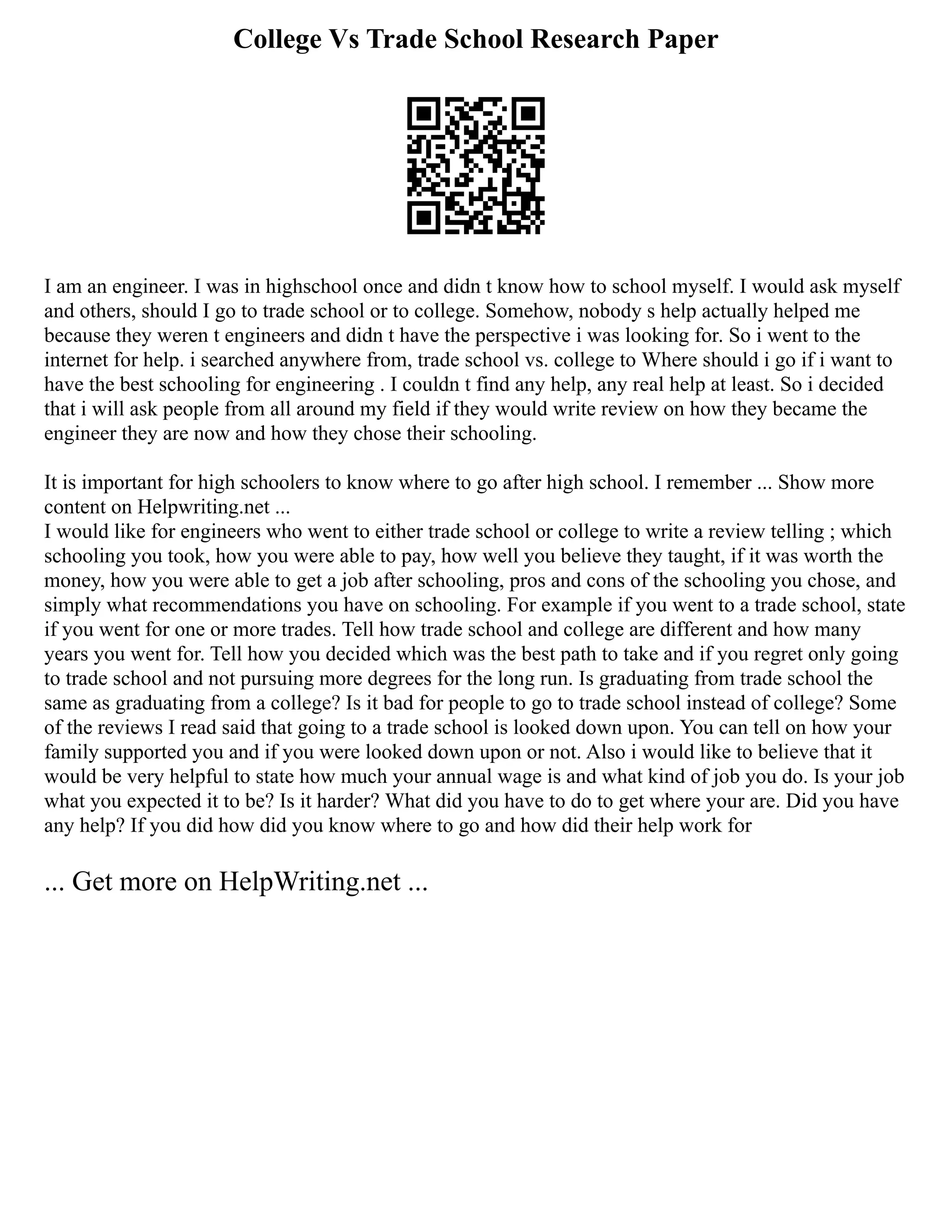College Vs Trade School Research Paper
I am an engineer. I was in highschool once and didn t know how to school myself. I would ask myself
and others, should I go to trade school or to college. Somehow, nobody s help actually helped me
because they weren t engineers and didn t have the perspective i was looking for. So i went to the
internet for help. i searched anywhere from, trade school vs. college to Where should i go if i want to
have the best schooling for engineering . I couldn t find any help, any real help at least. So i decided
that i will ask people from all around my field if they would write review on how they became the
engineer they are now and how they chose their schooling.
It is important for high schoolers to know where to go after high school. I remember ... Show more
content on Helpwriting.net ...
I would like for engineers who went to either trade school or college to write a review telling ; which
schooling you took, how you were able to pay, how well you believe they taught, if it was worth the
money, how you were able to get a job after schooling, pros and cons of the schooling you chose, and
simply what recommendations you have on schooling. For example if you went to a trade school, state
if you went for one or more trades. Tell how trade school and college are different and how many
years you went for. Tell how you decided which was the best path to take and if you regret only going
to trade school and not pursuing more degrees for the long run. Is graduating from trade school the
same as graduating from a college? Is it bad for people to go to trade school instead of college? Some
of the reviews I read said that going to a trade school is looked down upon. You can tell on how your
family supported you and if you were looked down upon or not. Also i would like to believe that it
would be very helpful to state how much your annual wage is and what kind of job you do. Is your job
what you expected it to be? Is it harder? What did you have to do to get where your are. Did you have
any help? If you did how did you know where to go and how did their help work for
... Get more on HelpWriting.net ...
 