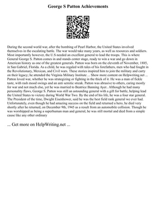 George S Patton Achievements
During the second world war, after the bombing of Pearl Harbor, the United States involved
themselves in the escalating battle. The war would take many years, as well as resources and soldiers.
Most importantly however, the U.S needed an excellent general to lead the troops. This is where
General George S. Patton comes in and stands center stage, ready to win a war and go down in
American history as one of the greatest generals. Patton was born on the eleventh of November, 1885,
in San Gabriel, Florida. As a child, he was regaled with tales of his forefathers, men who had fought in
the Revolutionary, Mexican, and Civil wars. These stories inspired him to join the military and carry
on their legacy; he attended the Virginia Military Institute ... Show more content on Helpwriting.net ...
Patton loved war, whether he was strategizing or fighting in the thick of it. He was a man of fickle
taste, with rash mood swings and an anti semitic streak. Patton was abrasive to others, caring mostly
for war and not much else, yet he was married to Beatrice Banning Ayer.. Although he had many
personality flaws, George S. Patton was still an astounding general with a gift for battle, helping lead
the United States to victory during World War Two. By the end of his life, he was a four star general.
The President of the time, Dwight Eisenhower, said he was the best field rank general we ever had.
Unfortunately, even though he had amazing success on the field and returned a hero, he died very
shortly after he returned, on December 9th, 1945 as a result from an automobile collision. Though he
was worshipped as being a superhuman man and general, he was still mortal and died from a simple
cause like any other ordinary
... Get more on HelpWriting.net ...
 
