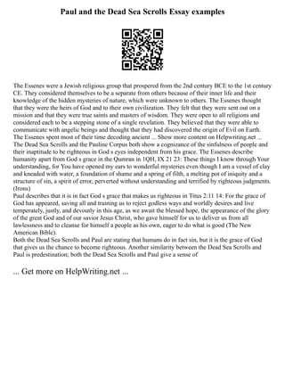 Paul and the Dead Sea Scrolls Essay examples
The Essenes were a Jewish religious group that prospered from the 2nd century BCE to the 1st century
CE. They considered themselves to be a separate from others because of their inner life and their
knowledge of the hidden mysteries of nature, which were unknown to others. The Essenes thought
that they were the heirs of God and to their own civilization. They felt that they were sent out on a
mission and that they were true saints and masters of wisdom. They were open to all religions and
considered each to be a stepping stone of a single revelation. They believed that they were able to
communicate with angelic beings and thought that they had discovered the origin of Evil on Earth.
The Essenes spent most of their time decoding ancient ... Show more content on Helpwriting.net ...
The Dead Sea Scrolls and the Pauline Corpus both show a cognizance of the sinfulness of people and
their inaptitude to be righteous in God s eyes independent from his grace. The Essenes describe
humanity apart from God s grace in the Qumran in 1QH, IX 21 23: These things I know through Your
understanding, for You have opened my ears to wonderful mysteries even though I am a vessel of clay
and kneaded with water, a foundation of shame and a spring of filth, a melting pot of iniquity and a
structure of sin, a spirit of error, perverted without understanding and terrified by righteous judgments.
(Irons)
Paul describes that it is in fact God s grace that makes us righteous in Titus 2:11 14: For the grace of
God has appeared, saving all and training us to reject godless ways and worldly desires and live
temperately, justly, and devoutly in this age, as we await the blessed hope, the appearance of the glory
of the great God and of our savior Jesus Christ, who gave himself for us to deliver us from all
lawlessness and to cleanse for himself a people as his own, eager to do what is good (The New
American Bible).
Both the Dead Sea Scrolls and Paul are stating that humans do in fact sin, but it is the grace of God
that gives us the chance to become righteous. Another similarity between the Dead Sea Scrolls and
Paul is predestination; both the Dead Sea Scrolls and Paul give a sense of
... Get more on HelpWriting.net ...
 