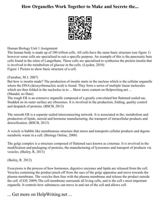 How Organelles Work Together to Make and Secrete the...
Human Biology Unit 1 Assignment
The human body is made up of 100 trillion cells. All cells have the same basic structure (see figure 1)
however some cells are specialised to suit a specific purpose. An example of this is the pancreatic beta
cells found in the islets of Langerhans. These cells are specialised to synthesise the protein insulin that
is involved in the metabolism of glucose in the cells. (Layden, 2010)
Figure 1 Picture to show basic structure of a cell.
(Farrabee, M J. 2007)
But how is insulin made? The production of insulin starts in the nucleus which is the cellular organelle
where the DNA (deoxyribonucleic acid) is found. They form a series of multiple linear molecules
which are then folded in the nucleolus in to ... Show more content on Helpwriting.net ...
(Mandal, no Date)
The rough ER is an extensive organelle composed of a greatly convoluted but flattened sealed sac.
Studded on its outer surface are ribosomes. It is involved in the production, folding, quality control
and despatch of proteins. (BSCB, 2013)
The smooth ER is a separate sealed interconnecting network. It is associated in the; metabolism and
production of lipids, steroid and hormone manufacturing, the transport of intracellular products and
detoxification. (BSCB, 2013)
A vesicle is bubble like membranous structure that stores and transports cellular products and digests
metabolic waste in a cell. (Biology Online, 2008)
The golgi complex is a structure composed of flattened sacs known as cisternae. It is involved in the
modification and packaging of proteins, the manufacturing of lysosomes and transport of products via
vesicles. (Bailey, R, 2013)
(Bailey, R. 2012)
Exocytosis is the process of how hormones, digestive enzymes and lipids are released from the cell.
Vesicles containing the product pinch off from the sacs of the golgi apparatus and move towards the
plasma membrane. The vesicles then fuse with the plasma membrane and release the product outside
the cell. (CGP, 2009) The cell membrane surrounds all living cells, and is the cell s most important
organelle. It controls how substances can move in and out of the cell and allows cell
... Get more on HelpWriting.net ...
 