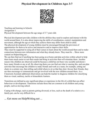 Physical Development in Children Ages 3-7
Teaching and learning in Schools
Assignment 1
Physical Development between the age range of 3 7 years olds
Physical development provides children with the abilities they need to explore and interact with the
world around them. It is also about improving the skills of coordination, control, manipulation and
movement, although the age at which they achieve them may differ from child to child.
The physical development of young children must be encouraged through the provision of
opportunities for them to be active and interactive and to improve their skills.
They must be supported in using all of their senses to learn about the world around them and to make
connections between new information and what they already know. They must be ... Show more
content on Helpwriting.net ...
We can then find out if anything has been going on at home and plan activities within school to help
them learn much easier to suit their needs and bring in activities that will stimulate them. Another
reason why children are observed could be because a child has not been very sociable and doesn t
have many friends or any at all. By observing them you can find out what is causing this, and can plan
activities that encourage the children to make friends and work as a team, for example, setting out
chairs in a certain way, then telling each child where to sit so that they don t favour their friends, they
are then encourage to communicate and get involved with the new children around them. As a
Classroom Assistant additional observation can help the teacher to diagnose children for classifying
them as visual, auditory, tactile or kinaesthetic learners.
Transitions are defined as any significant phase or experience in the life of a child that can affect
behaviour or development. Transitions include those that are common to all children and young
people, such as moving school.
Coping with change, such as parents getting divorced, or loss, such as the death of a relative or a
family pet, can be very difficult for a
... Get more on HelpWriting.net ...
 