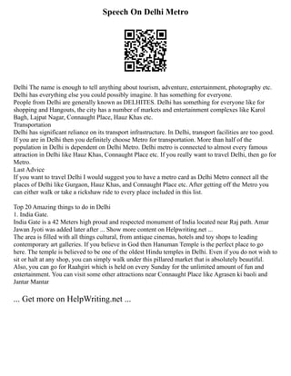 Speech On Delhi Metro
Delhi The name is enough to tell anything about tourism, adventure, entertainment, photography etc.
Delhi has everything else you could possibly imagine. It has something for everyone.
People from Delhi are generally known as DELHITES. Delhi has something for everyone like for
shopping and Hangouts, the city has a number of markets and entertainment complexes like Karol
Bagh, Lajpat Nagar, Connaught Place, Hauz Khas etc.
Transportation
Delhi has significant reliance on its transport infrastructure. In Delhi, transport facilities are too good.
If you are in Delhi then you definitely choose Metro for transportation. More than half of the
population in Delhi is dependent on Delhi Metro. Delhi metro is connected to almost every famous
attraction in Delhi like Hauz Khas, Connaught Place etc. If you really want to travel Delhi, then go for
Metro.
Last Advice
If you want to travel Delhi I would suggest you to have a metro card as Delhi Metro connect all the
places of Delhi like Gurgaon, Hauz Khas, and Connaught Place etc. After getting off the Metro you
can either walk or take a rickshaw ride to every place included in this list.
Top 20 Amazing things to do in Delhi
1. India Gate.
India Gate is a 42 Meters high proud and respected monument of India located near Raj path. Amar
Jawan Jyoti was added later after ... Show more content on Helpwriting.net ...
The area is filled with all things cultural, from antique cinemas, hotels and toy shops to leading
contemporary art galleries. If you believe in God then Hanuman Temple is the perfect place to go
here. The temple is believed to be one of the oldest Hindu temples in Delhi. Even if you do not wish to
sit or halt at any shop, you can simply walk under this pillared market that is absolutely beautiful.
Also, you can go for Raahgiri which is held on every Sunday for the unlimited amount of fun and
entertainment. You can visit some other attractions near Connaught Place like Agrasen ki baoli and
Jantar Mantar
... Get more on HelpWriting.net ...
 