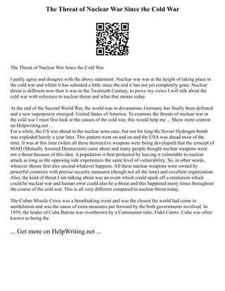 The Threat of Nuclear War Since the Cold War
The Threat of Nuclear War Since the Cold War
I partly agree and disagree with the above statement. Nuclear war was at the height of taking place in
the cold war and whilst it has subsided a little since the end it has not yet completely gone. Nuclear
threat is different now then it was in the Twentieth Century, to prove my views I will talk about the
cold war with reference to nuclear threat and what that means today.
At the end of the Second World War, the world was in devastation, Germany has finally been defeated
and a new superpower emerged: United States of America. To examine the threats of nuclear war in
the cold war I must first look at the causes of the cold war, this would help me ... Show more content
on Helpwriting.net ...
For a while, the US was ahead in the nuclear arms race, but not for long the Soviet Hydrogen bomb
was exploded barely a year later. This pattern went on and on and the USA was ahead most of the
time. It was at this time (when all these destructive weapons were being developed) that the concept of
MAD (Mutually Assured Destruction) came about and many people thought nuclear weapons were
not a threat because of this idea. A population is best protected by leaving it vulnerable to nuclear
attack as long as the opposing side experiences the same level of vulnerability. So, in other words,
whoever shoots first dies second whatever happens. All these nuclear weapons were owned by
powerful countries with precise security measures (though not all the time) and excellent organization.
Also, the kind of threat I am talking about was an event which could spark off a retaliation which
could be nuclear war and human error could also be a threat and this happened many times throughout
the course of the cold war. This is all very different compared to nuclear threat today.
The Cuban Missile Crisis was a breathtaking event and was the closest the world had come to
annihilation and was the cause of extra measures put forward by the both governments involved. In
1959, the leader of Cuba Batista was overthrown by a Communist ruler, Fidel Castro. Cuba was often
known as being the
... Get more on HelpWriting.net ...
 