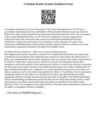 Criminal Justice System Synthesis Essay
According to Introduction To Law Enforcement, The London Metropolitan Act of 1829 was a
government subsidized police force established in 1829, passed by Parliament, and was led by Sir
Robert Peel, after a greater demand for governmental intervention (Doerner, 2016). The sole purpose
of the London Metropolitan Police Act of 1829 was to emphasize on a more organized law
enforcement tactic that works better than current law enforcement methods that had flaws.
Furthermore, society and social control were changing as well as demands for a type of law
enforcement establishment that could possibly ascertain a degree of balance, and that was the first
formal police organization founded by Sir Robert Peel (Bethel, 2016).
Sir Robert Peel has influenced ... Show more content on Helpwriting.net ...
Peel emphasized that police must have a certain level of organization that reflects the military and
controlled by the government. Peel elaborated that a decrease in crime reflects the effectiveness of
police and communicating with the public regarding crimes are necessary for a police organization to
be effective. Furthermore, response times of police are critical when the public requests their
assistance as well as the amount of force and presence of police is critical to be met only to neutralize
the threat and avoid overkill. Similarly, Peel emphasized the manner of an officer should be that of a
quiet and determined rather than a tempered one. As aforementioned, the presence of an officer can
affect a situation as well as how trained and qualified the officer is. Nonetheless, Peel incorporated an
identifying number for each officer as an identity for the officer and allocated that each police
headquarter should be centrally located and easily accessible to the public. Peel further detailed that
officers should undergo a probationary period and their records reflect their training, history of their
performances as an officer, and possibly holds each officer accountable for all of their actions
(Doerner, 2016). The assumption can be made that Peel s Principles place responsibility on police and
the public as a paradigm of balance (Adegbile,
... Get more on HelpWriting.net ...
 