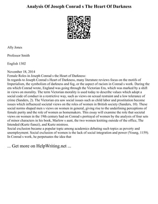 Analysis Of Joseph Conrad s The Heart Of Darkness
Ally Jones
Professor Smith
English 1302
November 18, 2014
Female Roles in Joseph Conrad s the Heart of Darkness:
In regards to Joseph Conrad s Heart of Darkness, many literature reviews focus on the motifs of
Imperialism, the symbolism of darkness and fog, or the aspect of racism in Conrad s work. During the
era which Conrad wrote, England was going through the Victorian Era, which was marked by a shift
in views on morality. The term Victorian morality is used today to describe values which adopt a
social code of conduct in a restrictive way, such as views on sexual restraint and a low tolerance of
crime (Sanders, 2). The Victorian era saw social issues such as child labor and prostitution become
issues which influenced societal views on the roles of women in British society (Sanders, 10). These
social norms shaped men s views on women in general, giving rise to the underlining perceptions of
female purity and the role of women as homemakers. This essay will examine the role that societal
views on women in the 19th century had on Conrad s portrayal of women by the analysis of four sets
of minor characters in his book, Marlow s aunt, the two women knitting outside of the office, The
Intended (Kurtz fiancé), and Kurtz mistress.
Social exclusion became a popular topic among academics debating such topics as poverty and
unemployment. Social exclusion of women is the lack of social integration and power (Young, 1159).
In Conrad s work, he perpetuates the idea that
... Get more on HelpWriting.net ...
 