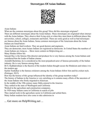 Stereotypes Of Asian Indians
Asian Indians
What are the common stereotypes about this group? How did this stereotype originate?
There are different stereotypes about the Asian Indians. These stereotypes are originated when interact
with the Asian Indians. They observe their living style or when they meet them in different places like
universities, school, colleges, restaurants and hotels. There are some good as well as bad stereotypes
are famous about the Asian Indians. Some common stereotypes of the Americans about the Asian
Indians are listed below:
Asian Indians are hard workers. They are good doctors and engineers.
They are democrats; most Asians Indians are registered as democrats. In United States the numbers of
Asian Indians are rising as ... Show more content on Helpwriting.net ...
Many Hindus follow her.
Satyajit Ray is the famous film director and producer he is very famous among the Asian Indians and
considered him the leader of Indian cinema.
Amitabh Bachchan, he is considered as the most prejudiced actor of famous personality of the Indian
industry. He is very famous among them.
Dr S. Radhakrishnan is the theorist of the modern Indian thought secure the Hinduism and relates it to
the modern age.
Sachin Tendulkar is the famous cricketers among the Asian Indians follow him and his cricket style.
(Pettinger, 2015)
How has the history of this group influenced the identity of the group members today?
The history of Indians in the America is very enriching as it contains many efforts of the ancestors of
the Asian Indians who firstly migrated to American.
In the middle of the 19th century many Sikhs entered in the America
They settled in the state of Washington and California
Worked in the agriculture and construction companies.
In 1920 many Indians came in California in search of jobs
They started work in the agriculture sector in California and settled there.
Many Indian students have also come to take admission in
... Get more on HelpWriting.net ...
 