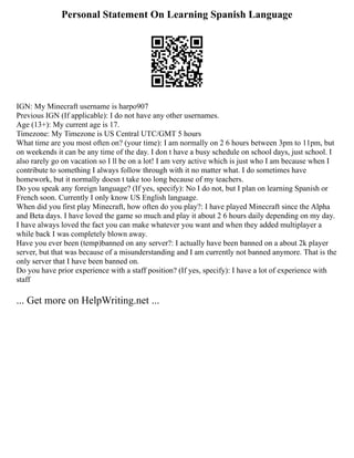 Personal Statement On Learning Spanish Language
IGN: My Minecraft username is harpo907
Previous IGN (If applicable): I do not have any other usernames.
Age (13+): My current age is 17.
Timezone: My Timezone is US Central UTC/GMT 5 hours
What time are you most often on? (your time): I am normally on 2 6 hours between 3pm to 11pm, but
on weekends it can be any time of the day. I don t have a busy schedule on school days, just school. I
also rarely go on vacation so I ll be on a lot! I am very active which is just who I am because when I
contribute to something I always follow through with it no matter what. I do sometimes have
homework, but it normally doesn t take too long because of my teachers.
Do you speak any foreign language? (If yes, specify): No I do not, but I plan on learning Spanish or
French soon. Currently I only know US English language.
When did you first play Minecraft, how often do you play?: I have played Minecraft since the Alpha
and Beta days. I have loved the game so much and play it about 2 6 hours daily depending on my day.
I have always loved the fact you can make whatever you want and when they added multiplayer a
while back I was completely blown away.
Have you ever been (temp)banned on any server?: I actually have been banned on a about 2k player
server, but that was because of a misunderstanding and I am currently not banned anymore. That is the
only server that I have been banned on.
Do you have prior experience with a staff position? (If yes, specify): I have a lot of experience with
staff
... Get more on HelpWriting.net ...
 