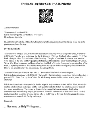 Eric In An Inspector Calls By J. B. Priestley
An inspector calls
This essay will be about Eric
Eric is not very polite, shy but has a loud voice.
He s also an alcoholic
In An Inspector Calls by JB Priestley, the character of Eric demonstrates that he is a polite but a shy
person throughout the play.
INTRODUCTION:
This essay will analyze Eric, a character who is shown in a play/book An inspector calls , written by
J.B Priestly. The play was performed for the first time in 1945, but The book takes place in 1912. The
book takes place in a fictional town called Brumley . The plot of this book is to show how women
were treated at the time and how people didn t really act towards this unfair treatment against women.
World War II had just ended and Europe had to rebuild all of it again. Assuming by the storyline of the
book, J.B priestly seems to have a very strong view and option on social inequality in Great Britain.
He was not afraid to share his opinions and thoughts publicly.
This essay is about a character, Eric who s ... Show more content on Helpwriting.net ...
Eric is a character created by J.B Priestley Personally; there aren t any connections between Priestley s
past and Eric. From Eric s point of view, the whole story wasn t for him, rather he was just a side
character
Eric is an alcoholic or a heavy drinker, but he plays an important role in Eva Smiths death. He really
made a lot of mistakes in the past and he feels quilt towards his father, but one thing that he doesn t
feel about was drinking. The reason to this might be caused by his own actions that lead to
embarrassment and the only way to get it out was to have a cup of wine. Eric s addiction to alcohol
really makes him seem like a young person who is still trying to develop skills to reduce stress and
embarrassment towards his family and others.
Paragraph
... Get more on HelpWriting.net ...
 