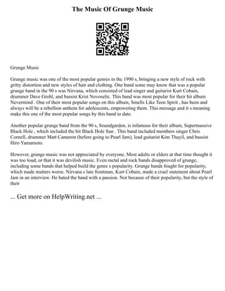 The Music Of Grunge Music
Grunge Music
Grunge music was one of the most popular genres in the 1990 s, bringing a new style of rock with
gritty distortion and new styles of hair and clothing. One band some may know that was a popular
grunge band in the 90 s was Nirvana, which consisted of lead singer and guitarist Kurt Cobain,
drummer Dave Grohl, and bassist Krist Novoselic. This band was most popular for their hit album
Nevermind . One of their most popular songs on this album, Smells Like Teen Spirit , has been and
always will be a rebellion anthem for adolescents, empowering them. This message and it s meaning
make this one of the most popular songs by this band to date.
Another popular grunge band from the 90 s, Soundgarden, is infamous for their album, Supermassive
Black Hole , which included the hit Black Hole Sun . This band included members singer Chris
Cornell, drummer Matt Cameron (before going to Pearl Jam), lead guitarist Kim Thayil, and bassist
Hiro Yamamoto.
However, grunge music was not appreciated by everyone. Most adults or elders at that time thought it
was too loud, or that it was devilish music. Even metal and rock bands disapproved of grunge,
including some bands that helped build the genre s popularity. Grunge bands fought for popularity,
which made matters worse. Nirvana s late frontman, Kurt Cobain, made a cruel statement about Pearl
Jam in an interview. He hated the band with a passion. Not because of their popularity, but the style of
their
... Get more on HelpWriting.net ...
 