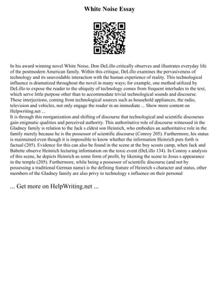 White Noise Essay
In his award winning novel White Noise, Don DeLillo critically observes and illustrates everyday life
of the postmodern American family. Within this critique, DeLillo examines the pervasiveness of
technology and its unavoidable interaction with the human experience of reality. This technological
influence is dramatized throughout the novel in many ways; for example, one method utilized by
DeLillo to expose the reader to the ubiquity of technology comes from frequent interludes to the text,
which serve little purpose other than to accommodate trivial technological sounds and discourse.
These interjections, coming from technological sources such as household appliances, the radio,
television and vehicles, not only engage the reader in an immediate ... Show more content on
Helpwriting.net ...
It is through this reorganization and shifting of discourse that technological and scientific discourses
gain enigmatic qualities and perceived authority. This authoritative role of discourse witnessed in the
Gladney family is relation to the Jack s eldest son Heinrich, who embodies an authoritative role in the
family merely because he is the possessor of scientific discourse (Conroy 205). Furthermore, his status
is maintained even though it is impossible to know whether the information Heinrich puts forth is
factual (205). Evidence for this can also be found in the scene at the boy scouts camp, when Jack and
Babette observe Heinrich lecturing information on the toxic event (DeLillo 134). In Conroy s analysis
of this scene, he depicts Heinrich as some form of profit, by likening the scene to Jesus s appearance
in the temple (205). Furthermore, while being a possessor of scientific discourse (and not by
possessing a traditional German name) is the defining feature of Heinrich s character and status, other
members of the Gladney family are also privy to technology s influence on their personal
... Get more on HelpWriting.net ...
 