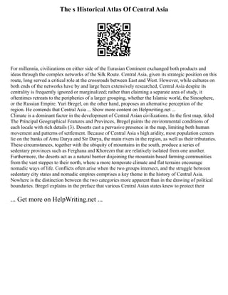 The s Historical Atlas Of Central Asia
For millennia, civilizations on either side of the Eurasian Continent exchanged both products and
ideas through the complex networks of the Silk Route. Central Asia, given its strategic position on this
route, long served a critical role at the crossroads between East and West. However, while cultures on
both ends of the networks have by and large been extensively researched, Central Asia despite its
centrality is frequently ignored or marginalized; rather than claiming a separate area of study, it
oftentimes retreats to the peripheries of a larger grouping, whether the Islamic world, the Sinosphere,
or the Russian Empire. Yuri Bregel, on the other hand, proposes an alternative perception of the
region. He contends that Central Asia ... Show more content on Helpwriting.net ...
Climate is a dominant factor in the development of Central Asian civilizations. In the first map, titled
The Principal Geographical Features and Provinces, Bregel paints the environmental conditions of
each locale with rich details (3). Deserts cast a pervasive presence in the map, limiting both human
movement and patterns of settlement. Because of Central Asia s high aridity, most population centers
lie on the banks of Amu Darya and Sir Darya, the main rivers in the region, as well as their tributaries.
These circumstances, together with the ubiquity of mountains in the south, produce a series of
sedentary provinces such as Ferghana and Khorezm that are relatively isolated from one another.
Furthermore, the deserts act as a natural barrier disjoining the mountain based farming communities
from the vast steppes to their north, where a more temperate climate and flat terrains encourage
nomadic ways of life. Conflicts often arise when the two groups intersect, and the struggle between
sedentary city states and nomadic empires comprises a key theme in the history of Central Asia.
Nowhere is the distinction between the two categories more apparent than in the drawing of political
boundaries. Bregel explains in the preface that various Central Asian states knew to protect their
... Get more on HelpWriting.net ...
 