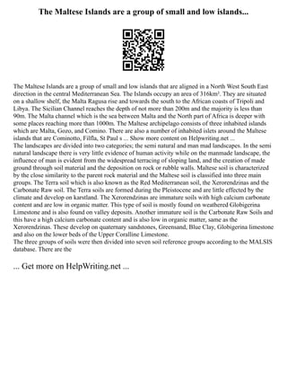 The Maltese Islands are a group of small and low islands...
The Maltese Islands are a group of small and low islands that are aligned in a North West South East
direction in the central Mediterranean Sea. The Islands occupy an area of 316km². They are situated
on a shallow shelf, the Malta Ragusa rise and towards the south to the African coasts of Tripoli and
Libya. The Sicilian Channel reaches the depth of not more than 200m and the majority is less than
90m. The Malta channel which is the sea between Malta and the North part of Africa is deeper with
some places reaching more than 1000m. The Maltese archipelago consists of three inhabited islands
which are Malta, Gozo, and Comino. There are also a number of inhabited islets around the Maltese
islands that are Cominotto, Filfla, St Paul s ... Show more content on Helpwriting.net ...
The landscapes are divided into two categories; the semi natural and man mad landscapes. In the semi
natural landscape there is very little evidence of human activity while on the manmade landscape, the
influence of man is evident from the widespread terracing of sloping land, and the creation of made
ground through soil material and the deposition on rock or rubble walls. Maltese soil is characterized
by the close similarity to the parent rock material and the Maltese soil is classified into three main
groups. The Terra soil which is also known as the Red Mediterranean soil, the Xerorendzinas and the
Carbonate Raw soil. The Terra soils are formed during the Pleistocene and are little effected by the
climate and develop on karstland. The Xerorendzinas are immature soils with high calcium carbonate
content and are low in organic matter. This type of soil is mostly found on weathered Globigerina
Limestone and is also found on valley deposits. Another immature soil is the Carbonate Raw Soils and
this have a high calcium carbonate content and is also low in organic matter, same as the
Xerorendzinas. These develop on quaternary sandstones, Greensand, Blue Clay, Globigerina limestone
and also on the lower beds of the Upper Coralline Limestone.
The three groups of soils were then divided into seven soil reference groups according to the MALSIS
database. There are the
... Get more on HelpWriting.net ...
 