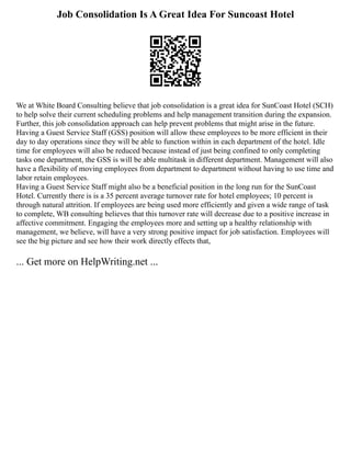 Job Consolidation Is A Great Idea For Suncoast Hotel
We at White Board Consulting believe that job consolidation is a great idea for SunCoast Hotel (SCH)
to help solve their current scheduling problems and help management transition during the expansion.
Further, this job consolidation approach can help prevent problems that might arise in the future.
Having a Guest Service Staff (GSS) position will allow these employees to be more efficient in their
day to day operations since they will be able to function within in each department of the hotel. Idle
time for employees will also be reduced because instead of just being confined to only completing
tasks one department, the GSS is will be able multitask in different department. Management will also
have a flexibility of moving employees from department to department without having to use time and
labor retain employees.
Having a Guest Service Staff might also be a beneficial position in the long run for the SunCoast
Hotel. Currently there is is a 35 percent average turnover rate for hotel employees; 10 percent is
through natural attrition. If employees are being used more efficiently and given a wide range of task
to complete, WB consulting believes that this turnover rate will decrease due to a positive increase in
affective commitment. Engaging the employees more and setting up a healthy relationship with
management, we believe, will have a very strong positive impact for job satisfaction. Employees will
see the big picture and see how their work directly effects that,
... Get more on HelpWriting.net ...
 