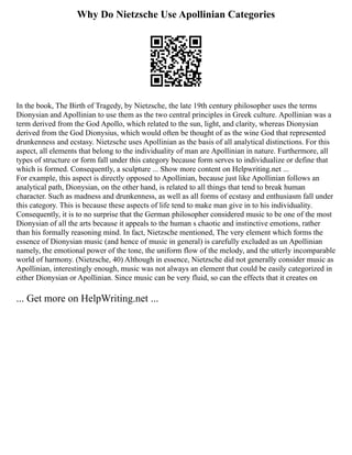 Why Do Nietzsche Use Apollinian Categories
In the book, The Birth of Tragedy, by Nietzsche, the late 19th century philosopher uses the terms
Dionysian and Apollinian to use them as the two central principles in Greek culture. Apollinian was a
term derived from the God Apollo, which related to the sun, light, and clarity, whereas Dionysian
derived from the God Dionysius, which would often be thought of as the wine God that represented
drunkenness and ecstasy. Nietzsche uses Apollinian as the basis of all analytical distinctions. For this
aspect, all elements that belong to the individuality of man are Apollinian in nature. Furthermore, all
types of structure or form fall under this category because form serves to individualize or define that
which is formed. Consequently, a sculpture ... Show more content on Helpwriting.net ...
For example, this aspect is directly opposed to Apollinian, because just like Apollinian follows an
analytical path, Dionysian, on the other hand, is related to all things that tend to break human
character. Such as madness and drunkenness, as well as all forms of ecstasy and enthusiasm fall under
this category. This is because these aspects of life tend to make man give in to his individuality.
Consequently, it is to no surprise that the German philosopher considered music to be one of the most
Dionysian of all the arts because it appeals to the human s chaotic and instinctive emotions, rather
than his formally reasoning mind. In fact, Nietzsche mentioned, The very element which forms the
essence of Dionysian music (and hence of music in general) is carefully excluded as un Apollinian
namely, the emotional power of the tone, the uniform flow of the melody, and the utterly incomparable
world of harmony. (Nietzsche, 40) Although in essence, Nietzsche did not generally consider music as
Apollinian, interestingly enough, music was not always an element that could be easily categorized in
either Dionysian or Apollinian. Since music can be very fluid, so can the effects that it creates on
... Get more on HelpWriting.net ...
 