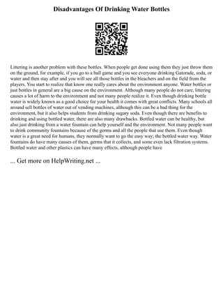 Disadvantages Of Drinking Water Bottles
Littering is another problem with these bottles. When people get done using them they just throw them
on the ground, for example, if you go to a ball game and you see everyone drinking Gatorade, soda, or
water and then stay after and you will see all those bottles in the bleachers and on the field from the
players. You start to realize that know one really cares about the environment anyone. Water bottles or
just bottles in general are a big cause on the environment. Although many people do not care, littering
causes a lot of harm to the environment and not many people realize it. Even though drinking bottle
water is widely known as a good choice for your health it comes with great conflicts. Many schools all
around sell bottles of water out of vending machines, although this can be a bad thing for the
environment, but it also helps students from drinking sugary soda. Even though there are benefits to
drinking and using bottled water, there are also many drawbacks. Bottled water can be healthy, but
also just drinking from a water fountain can help yourself and the environment. Not many people want
to drink community fountains because of the germs and all the people that use them. Even though
water is a great need for humans, they normally want to go the easy way; the bottled water way. Water
fountains do have many causes of them, germs that it collects, and some even lack filtration systems.
Bottled water and other plastics can have many effects, although people have
... Get more on HelpWriting.net ...
 