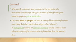 (continued)
• When used, an abstract always appears at the beginning of a
manuscript or typescript, acting as the point-of-entry for any given
academic paper or patent application.
• The terms précis or synopsis are used in some publications to refer to the
same thing that other publications might call an "abstract".
In management reports, an executive summary usually contains more
information (and often more sensitive information) than the abstract
does.
 