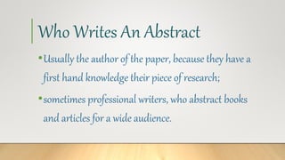Who Writes An Abstract
•Usually the author of the paper, because they have a
first hand knowledge their piece of research;
•sometimes professional writers, who abstract books
and articles for a wide audience.
 