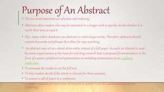 Purpose of An Abstract
• The two most important are selection and indexing.
• Abstracts allow readers who may be interested in a longer work to quickly decide whether it is
worth their time to read it.
• Also, many online databases use abstracts to index larger works. Therefore, abstracts should
contain keywords and phrases that allow for easy searching.
• An abstract may act as a stand-alone entity instead of a full paper. As such, an abstract is used
by many organizations as the basis for selecting research that is proposed for presentation in the
form of a poster, platform/oral presentation or workshop presentation at an academic
conference.
• To persuade the reader to see the full text
• To help readers decide if the article is relevant for their purposes
• To answer a call of paper in a conference
• To make it possible for your piece of research to appear in on-line publication databases
(indexing)
 