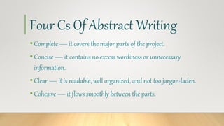Four Cs Of Abstract Writing
• Complete — it covers the major parts of the project.
• Concise — it contains no excess wordiness or unnecessary
information.
• Clear — it is readable, well organized, and not too jargon-laden.
• Cohesive — it flows smoothly between the parts.
 