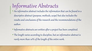 Informative Abstracts
• An informative abstract includes the information that can be found in a
descriptive abstract (purpose, methods, scope) but also includes the
results and conclusions of the research and the recommendations of the
author.
• Informative abstracts are written after a project has been completed.
• The length varies according to discipline, but an informative abstract is
rarely more than 10% of the length of the entire work.
 