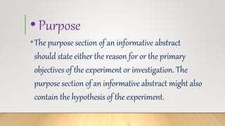 •Purpose
•The purpose section of an informative abstract
should state either the reason for or the primary
objectives of the experiment or investigation. The
purpose section of an informative abstract might also
contain the hypothesis of the experiment.
 