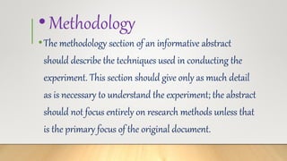 •Methodology
•The methodology section of an informative abstract
should describe the techniques used in conducting the
experiment. This section should give only as much detail
as is necessary to understand the experiment; the abstract
should not focus entirely on research methods unless that
is the primary focus of the original document.
 
