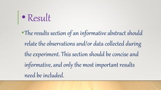 •Result
•The results section of an informative abstract should
relate the observations and/or data collected during
the experiment. This section should be concise and
informative, and only the most important results
need be included.
 