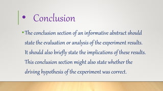 • Conclusion
•The conclusion section of an informative abstract should
state the evaluation or analysis of the experiment results.
It should also briefly state the implications of these results.
This conclusion section might also state whether the
driving hypothesis of the experiment was correct.
 