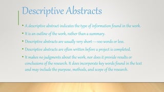 Descriptive Abstracts
• A descriptive abstract indicates the type of information found in the work.
• It is an outline of the work, rather than a summary.
• Descriptive abstracts are usually very short—100 words or less.
• Descriptive abstracts are often written before a project is completed.
• It makes no judgments about the work, nor does it provide results or
conclusions of the research. It does incorporate key words found in the text
and may include the purpose, methods, and scope of the research.
 