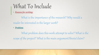 What To Include
• Reason for writing:
What is the importance of the research? Why would a
reader be interested in the larger work?
• Problem:
What problem does this work attempt to solve? What is the
scope of the project? What is the main argument/thesis/claim?
 