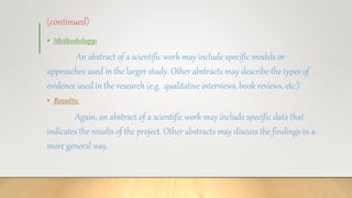 (continued)
• Methodology:
An abstract of a scientific work may include specific models or
approaches used in the larger study. Other abstracts may describe the types of
evidence used in the research (e.g. qualitative interviews, book reviews, etc.)
• Results:
Again, an abstract of a scientific work may include specific data that
indicates the results of the project. Other abstracts may discuss the findings in a
more general way.
 