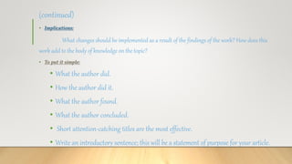 (continued)
• Implications:
What changes should be implemented as a result of the findings of the work? How does this
work add to the body of knowledge on the topic?
• To put it simple:
• What the author did.
• How the author did it.
• What the author found.
• What the author concluded.
• Short attention-catching titles are the most effective.
• Write an introductory sentence; this will be a statement of purpose for your article.
 
