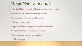 What Not To Include
• You should limit the length of the title to no more than 12 words;
• Information not contained in the original work;
• Emphasize the information, not the author;
• References to other work;
• Quotations from the original work or from other works;
• Lengthy explanations of words and concepts;
• Unexplained acronyms or abbreviations;
• Tables and maps;
 