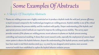 Some Examples Of Abstracts
 A Sample Of Descriptive Abstracts
• Plasma arc welding process uses a highly constricted arc to produce a keyhole inside the weld pool, process efficiency
is much increased compared to the traditional gas tungsten arc welding process. Keyhole stability is one of the critical
factors to determine the process stability and the resultant weld quality. Deeper understanding of the keyhole, and
appropriate process control methods are required to improve the welding process stability. This survey paper
provides variants of the plasma arc welding process, recent advances in plasma arc keyhole process sensing,
controlling and numerical modeling. It shows that recent research works, especially the employment of camera-based
vision system to observe the keyhole behavior, deepen the understanding of the keyhole process, sound quality welds
have been made in mid-thick stainless steels (9.5–12.5 mm) by new designed control systems; more accurate
numerical models have established to explore the keyhole behavior evolution process.
 