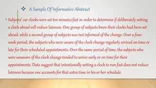  A Sample Of Informative Abstract
• Subjects’ car clocks were set ten minutes fast in order to determine if deliberately setting
a clock ahead will reduce lateness. One group of subjects knew their clocks had been set
ahead, while a second group of subjects was not informed of the change. Over a four-
week period, the subjects who were aware of the clock change regularly arrived on time or
late for their scheduled appointments. Over the same period of time, the subjects who
were unaware of the clock change tended to arrive early or on time for their
appointments. Data suggest that intentionally setting a clock to run fast does not reduce
lateness because one accounts for that extra time in his or her schedule.
 