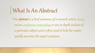 What Is An Abstract
•An abstract is a brief summary of a research article, thesis,
review, conference proceeding or any in-depth analysis of
a particular subject and is often used to help the reader
quickly ascertain the paper's purpose.
 