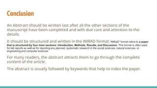 Conclusion
An Abstract should be written last after all the other sections of the
manuscript have been completed and with due care and attention to the
details.
It should be structured and written in the IMRAD format.“IMRaD” format refers to a paper
that is structured by four main sections: Introduction, Methods, Results, and Discussion. This format is often used
for lab reports as well as for reporting any planned, systematic research in the social sciences, natural sciences, or
engineering and computer sciences.
For many readers, the abstract attracts them to go through the complete
content of the article.
The abstract is usually followed by keywords that help to index the paper.
 